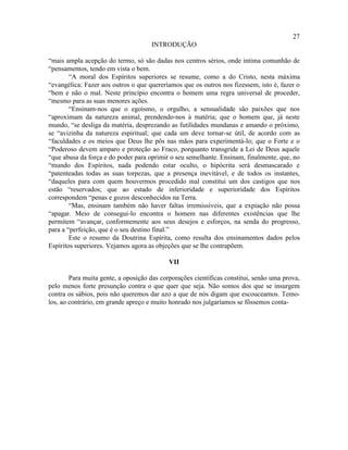 27
                                     INTRODUÇÃO

“mais ampla acepção do termo, só são dadas nos centros sérios, onde intima comunhão de
“pensamentos, tendo em vista o bem.
        “A moral dos Espíritos superiores se resume, como a do Cristo, nesta máxima
“evangélica: Fazer aos outros o que quereríamos que os outros nos fizessem, isto é, fazer o
“bem e não o mal. Neste princípio encontra o homem uma regra universal de proceder,
“mesmo para as suas menores ações.
        “Ensinam-nos que o egoísmo, o orgulho, a sensualidade são paixões que nos
“aproximam da natureza animal, prendendo-nos à matéria; que o homem que, já neste
mundo, “se desliga da matéria, desprezando as futilidades mundanas e amando o próximo,
se “avizinha da natureza espiritual; que cada um deve tornar-se útil, de acordo com as
“faculdades e os meios que Deus lhe pôs nas mãos para experimentá-lo; que o Forte e o
“Poderoso devem amparo e proteção ao Fraco, porquanto transgride a Lei de Deus aquele
“que abusa da força e do poder para oprimir o seu semelhante. Ensinam, finalmente, que, no
“mundo dos Espíritos, nada podendo estar oculto, o hipócrita será desmascarado e
“patenteadas todas as suas torpezas, que a presença inevitável, e de todos os instantes,
“daqueles para com quem houvermos procedido mal constitui um dos castigos que nos
estão “reservados; que ao estado de inferioridade e superioridade dos Espíritos
correspondem “penas e gozos desconhecidos na Terra.
        “Mas, ensinam também não haver faltas irremissíveis, que a expiação não possa
“apagar. Meio de consegui-lo encontra o homem nas diferentes existências que lhe
permitem “avançar, conformemente aos seus desejos e esforços, na senda do progresso,
para a “perfeição, que é o seu destino final.”
        Este o resumo da Doutrina Espírita, como resulta dos ensinamentos dados pelos
Espíritos superiores. Vejamos agora as objeções que se lhe contrapõem.

                                            VII

        Para muita gente, a oposição das corporações científicas constitui, senão uma prova,
pelo menos forte presunção contra o que quer que seja. Não somos dos que se insurgem
contra os sábios, pois não queremos dar azo a que de nós digam que escouceamos. Temo-
los, ao contrário, em grande apreço e muito honrado nos julgaríamos se fôssemos conta-
 
