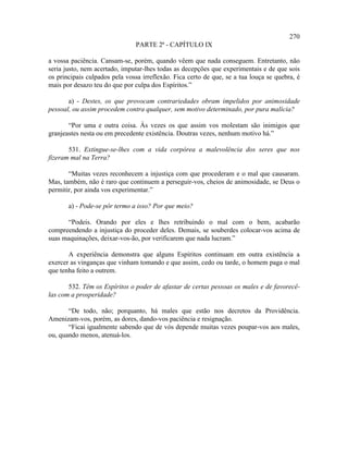 270
                               PARTE 2ª - CAPÍTULO IX

a vossa paciência. Cansam-se, porém, quando vêem que nada conseguem. Entretanto, não
seria justo, nem acertado, imputar-lhes todas as decepções que experimentais e de que sois
os principais culpados pela vossa irreflexão. Fica certo de que, se a tua louça se quebra, é
mais por desazo teu do que por culpa dos Espíritos.”

       a) - Destes, os que provocam contrariedades obram impelidos por animosidade
pessoal, ou assim procedem contra qualquer, sem motivo determinado, por pura malícia?

       “Por uma e outra coisa. Às vezes os que assim vos molestam são inimigos que
granjeastes nesta ou em precedente existência. Doutras vezes, nenhum motivo há.”

       531. Extingue-se-lhes com a vida corpórea a malevolência dos seres que nos
fizeram mal na Terra?

       “Muitas vezes reconhecem a injustiça com que procederam e o mal que causaram.
Mas, também, não é raro que continuem a perseguir-vos, cheios de animosidade, se Deus o
permitir, por ainda vos experimentar.”

       a) - Pode-se pôr termo a isso? Por que meio?

      “Podeis. Orando por eles e lhes retribuindo o mal com o bem, acabarão
compreendendo a injustiça do proceder deles. Demais, se souberdes colocar-vos acima de
suas maquinações, deixar-vos-ão, por verificarem que nada lucram.”

       A experiência demonstra que alguns Espíritos continuam em outra existência a
exercer as vinganças que vinham tomando e que assim, cedo ou tarde, o homem paga o mal
que tenha feito a outrem.

       532. Têm os Espíritos o poder de afastar de certas pessoas os males e de favorecê-
las com a prosperidade?

       “De todo, não; porquanto, há males que estão nos decretos da Providência.
Amenizam-vos, porém, as dores, dando-vos paciência e resignação.
       “Ficai igualmente sabendo que de vós depende muitas vezes poupar-vos aos males,
ou, quando menos, atenuá-los.
 