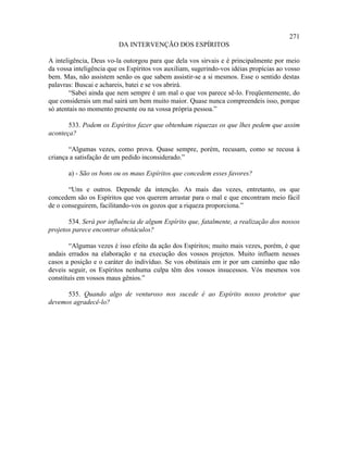 271
                         DA INTERVENÇÃO DOS ESPÍRITOS

A inteligência, Deus vo-la outorgou para que dela vos sirvais e é principalmente por meio
da vossa inteligência que os Espíritos vos auxiliam, sugerindo-vos idéias propícias ao vosso
bem. Mas, não assistem senão os que sabem assistir-se a si mesmos. Esse o sentido destas
palavras: Buscai e achareis, batei e se vos abrirá.
        “Sabei ainda que nem sempre é um mal o que vos parece sê-lo. Freqüentemente, do
que considerais um mal sairá um bem muito maior. Quase nunca compreendeis isso, porque
só atentais no momento presente ou na vossa própria pessoa.”

       533. Podem os Espíritos fazer que obtenham riquezas os que lhes pedem que assim
aconteça?

       “Algumas vezes, como prova. Quase sempre, porém, recusam, como se recusa à
criança a satisfação de um pedido inconsiderado.”

       a) - São os bons ou os maus Espíritos que concedem esses favores?

       “Uns e outros. Depende da intenção. As mais das vezes, entretanto, os que
concedem são os Espíritos que vos querem arrastar para o mal e que encontram meio fácil
de o conseguirem, facilitando-vos os gozos que a riqueza proporciona.”

       534. Será por influência de algum Espírito que, fatalmente, a realização dos nossos
projetos parece encontrar obstáculos?

        “Algumas vezes é isso efeito da ação dos Espíritos; muito mais vezes, porém, é que
andais errados na elaboração e na execução dos vossos projetos. Muito influem nesses
casos a posição e o caráter do indivíduo. Se vos obstinais em ir por um caminho que não
deveis seguir, os Espíritos nenhuma culpa têm dos vossos insucessos. Vós mesmos vos
constituís em vossos maus gênios.”

      535. Quando algo de venturoso nos sucede é ao Espírito nosso protetor que
devemos agradecê-lo?
 