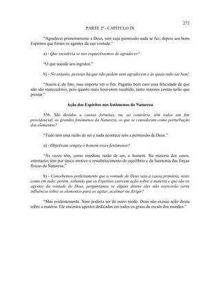 272
                               PARTE 2ª - CAPÍTULO IX

        “Agradecei primeiramente a Deus, sem cuja permissão nada se faz; depois aos bons
Espíritos que foram os agentes da sua vontade.”

       a) - Que sucederia se nos esquecêssemos de agradecer?

       “O que sucede aos ingratos.”

       b) - No entanto, pessoas há que não pedem nem agradecem e às quais tudo sai bem!

        “Assim é, de fato, mas importa ver o fim. Pagarão bem caro essa felicidade de que
não são merecedores, pois quanto mais houverem recebido, tanto maiores contas terão que
prestar.”

                    Ação dos Espíritos nos fenômenos da Natureza

       536. São devidos a causas fortuitas, ou, ao contrário, têm todos um fim
providencial, os grandes fenômenos da Natureza, os que se consideram como perturbação
dos elementos?

       “Tudo tem uma razão de ser e nada acontece sem a permissão de Deus.”

       a) - Objetivam sempre o homem esses fenômenos?

        “Às vezes têm, como imediata razão de ser, o homem. Na maioria dos casos,
entretanto, têm por único motivo o restabelecimento do equilíbrio e da harmonia das forças
físicas da Natureza.”

       b) - Concebemos perfeitamente que a vontade de Deus seja a causa primária, nisto
como em tudo; porém, sabendo que os Espíritos exercem ação sobre a matéria e que são os
agentes da vontade de Deus, perguntamos se alguns dentre eles não exercerão certa
influência sobre os elementos para os agitar, acalmar ou dirigir?

       “Mas evidentemente. Nem poderia ser de outro modo. Deus não exerce ação direta
sobre a matéria. Ele encontra agentes dedicados em todos os graus da escala dos mundos.”
 