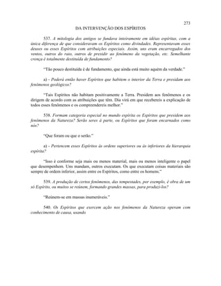 273
                         DA INTERVENÇÃO DOS ESPÍRITOS

       537. A mitologia dos antigos se fundava inteiramente em idéias espíritas, com a
única diferença de que consideravam os Espíritos como divindades. Representavam esses
deuses ou esses Espíritos com atribuições especiais. Assim, uns eram encarregados dos
ventos, outros do raio, outros de presidir ao fenômeno da vegetação, etc. Semelhante
crença é totalmente destituída de fundamento?

       “Tão pouco destituída é de fundamento, que ainda está muito aquém da verdade.”

      a) - Poderá então haver Espíritos que habitem o interior da Terra e presidam aos
fenômenos geológicos?

       “Tais Espíritos não habitam positivamente a Terra. Presidem aos fenômenos e os
dirigem de acordo com as atribuições que têm. Dia virá em que recebereis a explicação de
todos esses fenômenos e os compreendereis melhor.”

      538. Formam categoria especial no mundo espírita os Espíritos que presidem aos
fenômenos da Natureza? Serão seres à parte, ou Espíritos que foram encarnados como
nós?

       “Que foram ou que o serão.”

        a) - Pertencem esses Espíritos às ordens superiores ou às inferiores da hierarquia
espírita?

       “Isso é conforme seja mais ou menos material, mais ou menos inteligente o papel
que desempenhem. Uns mandam, outros executam. Os que executam coisas materiais são
sempre de ordem inferior, assim entre os Espíritos, como entre os homens.”

       539. A produção de certos fenômenos, das tempestades, por exemplo, é obra de um
só Espírito, ou muitos se reúnem, formando grandes massas, para produzi-los?

       “Reúnem-se em massas inumeráveis.”

      540. Os Espíritos que exercem ação nos fenômenos da Natureza operam com
conhecimento de causa, usando
 