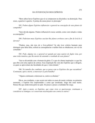 275
                         DA INTERVENÇÃO DOS ESPÍRITOS


        “Bem sabeis haver Espíritos que só se comprazem na discórdia e na destruição. Para
esses, a guerra é a guerra. A justiça da causa pouco os preocupa.”

      543. Podem alguns Espíritos influenciar o general na concepção de seus planos de
campanha?

       “Sem dúvida alguma. Podem influenciá-lo nesse sentido, como com relação a todas
as concepções.”

       544. Poderiam maus Espíritos suscitar-lhe planos errôneos com o fim de levá-lo à
derrota?

       “Podem; mas, não tem ele o livre-arbítrio? Se não tiver critério bastante para
distinguir uma idéia falsa, sofrerá as conseqüências e melhor faria se obedecesse, em vez de
comandar.”

       545. Pode, alguma vez, o general ser guiado por uma espécie de dupla vista, por
uma visão intuitiva, que lhe mostre de antemão o resultado de seus planos?

       “Isso se dá amiúde com o homem de gênio. É o que ele chama inspiração e o que faz
que obre com uma espécie de certeza. Essa inspiração lhe vem dos Espíritos que o dirigem,
os quais se aproveitam das faculdades de que o vêem dotado.”

      546. No tumulto dos combates, que se passa com os Espíritos dos que sucumbem?
Continuam, após a morte, a interessar-se pela batalha?

       “Alguns continuam a interessar-se, outros se afastam.”

       Dá-se, nos combates, o que ocorre em todos os casos de morte violenta: no primeiro
momento, o Espírito fica surpreendido e como que atordoado. Julga não estar morto.
Parece-lhe que ainda toma parte na ação. Só pouco a pouco a realidade lhe surge.

       547. Após a morte, os Espíritos, que como vivos se guerreavam, continuam a
considerar-se inimigos e se conservam encarniçados uns contra os outros?
 