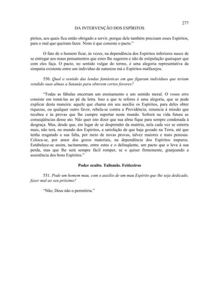 277
                          DA INTERVENÇÃO DOS ESPÍRITOS

píritos, aos quais fica então obrigado a servir, porque dele também precisam esses Espíritos,
para o mal que queiram fazer. Nisto é que consiste o pacto.”

        O fato de o homem ficar, às vezes, na dependência dos Espíritos inferiores nasce de
se entregar aos maus pensamentos que estes lhe sugerem e não de estipulação quaisquer que
com eles faça. O pacto, no sentido vulgar do termo, é uma alegoria representativa da
simpatia existente entre um indivíduo de natureza má e Espíritos malfazejos.

       550. Qual o sentido das lendas fantásticas em que figuram indivíduos que teriam
vendido suas almas a Satanás para obterem certos favores?

        “Todas as fábulas encerram um ensinamento e um sentido moral. O vosso erro
consiste em tomá-las ao pé da letra. Isso a que te referes é uma alegoria, que se pode
explicar desta maneira: aquele que chama em seu auxílio os Espíritos, para deles obter
riquezas, ou qualquer outro favor, rebela-se contra a Providência; renuncia à missão que
recebeu e às provas que lhe cumpre suportar neste mundo. Sofrerá na vida futura as
conseqüências desse ato. Não quer isto dizer que sua alma fique para sempre condenada à
desgraça. Mas, desde que, em lugar de se desprender da matéria, nela cada vez se enterra
mais, não terá, no mundo dos Espíritos, a satisfação de que haja gozado na Terra, até que
tenha resgatado a sua falta, por meio de novas provas, talvez maiores e mais penosas.
Coloca-se, por amor dos gozos materiais, na dependência dos Espíritos impuros.
Estabelece-se assim, tacitamente, entre estes e o delinqüente, um pacto que o leva à sua
perda, mas que lhe será sempre fácil romper, se o quiser firmemente, granjeando a
assistência dos bons Espíritos.”

                            Poder oculto. Talismãs. Feiticeiros

       551. Pode um homem mau, com o auxílio de um mau Espírito que lhe seja dedicado,
fazer mal ao seu próximo?

       “Não; Deus não o permitiria.”
 