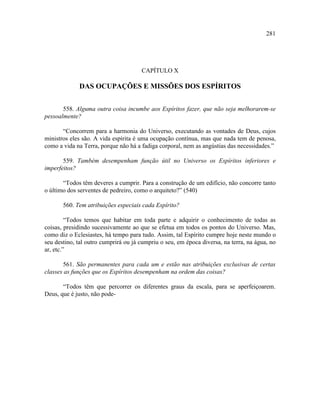 281




                                      CAPÍTULO X

             DAS OCUPAÇÕES E MISSÕES DOS ESPÍRITOS


       558. Alguma outra coisa incumbe aos Espíritos fazer, que não seja melhorarem-se
pessoalmente?

       “Concorrem para a harmonia do Universo, executando as vontades de Deus, cujos
ministros eles são. A vida espírita é uma ocupação contínua, mas que nada tem de penosa,
como a vida na Terra, porque não há a fadiga corporal, nem as angústias das necessidades.”

       559. Também desempenham função útil no Universo os Espíritos inferiores e
imperfeitos?

       “Todos têm deveres a cumprir. Para a construção de um edifício, não concorre tanto
o último dos serventes de pedreiro, como o arquiteto?” (540)

       560. Tem atribuições especiais cada Espírito?

         “Todos temos que habitar em toda parte e adquirir o conhecimento de todas as
coisas, presidindo sucessivamente ao que se efetua em todos os pontos do Universo. Mas,
como diz o Eclesiastes, há tempo para tudo. Assim, tal Espírito cumpre hoje neste mundo o
seu destino, tal outro cumprirá ou já cumpriu o seu, em época diversa, na terra, na água, no
ar, etc.”

       561. São permanentes para cada um e estão nas atribuições exclusivas de certas
classes as funções que os Espíritos desempenham na ordem das coisas?

       “Todos têm que percorrer os diferentes graus da escala, para se aperfeiçoarem.
Deus, que é justo, não pode-
 