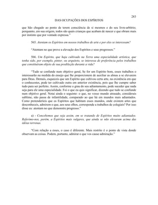 283
                          DAS OCUPAÇÕES DOS ESPÍRITOS

que hão chegado ao ponto de terem consciência de si mesmos e do seu livre-arbítrio;
porquanto, em sua origem, todos são quais crianças que acabam de nascer e que obram mais
por instinto que por vontade expressa.”

       565. Atentam os Espíritos em nossos trabalhos de arte e por eles se interessam?

       “Atentam no que prove a elevação dos Espíritos e seus progressos.”

       566. Um Espírito, que haja cultivado na Terra uma especialidade artística, que
tenha sido, por exemplo, pintor, ou arquiteto, se interessa de preferência pelos trabalhos
que constituíram objeto de sua predileção durante a vida?

        “Tudo se confunde num objetivo geral, Se for um Espírito bom, esses trabalhos o
interessarão na medida do ensejo que lhe proporcionem de auxiliar as almas a se elevarem
para Deus. Demais, esqueceis que um Espírito que cultivou certa arte, na existência em que
o conhecestes, pode ter cultivado outra em anterior existência, pois que lhe cumpre saber
tudo para ser perfeito. Assim, conforme o grau do seu adiantamento, pode suceder que nada
seja para ele uma especialidade. Foi o que eu quis significar, dizendo que tudo se confunde
num objetivo geral. Notai ainda o seguinte: o que, no vosso mundo atrasado, considerais
sublime, não passa de infantilidade, comparado ao que há em mundos mais adiantados.
Como pretenderíeis que os Espíritos que habitam esses mundos, onde existem artes que
desconheceis, admirem o que, aos seus olhos, corresponde a trabalhos de colegiais? Por isso
disse eu: atentam no que demonstre progresso.”

        a) - Concebemos que seja assim, em se tratando de Espíritos muito adiantados.
Referimo-nos, porém, a Espíritos mais vulgares, que ainda se não elevaram acima das
idéias terrenas.

       “Com relação a esses, o caso é diferente. Mais restrito é o ponto de vista donde
observam as coisas. Podem, portanto, admirar o que vos cause admiração.”
 