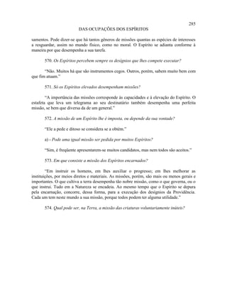 285
                          DAS OCUPAÇÕES DOS ESPÍRITOS

samentos. Pode dizer-se que há tantos gêneros de missões quantas as espécies de interesses
a resguardar, assim no mundo físico, como no moral. O Espírito se adianta conforme à
maneira por que desempenha a sua tarefa.

       570. Os Espíritos percebem sempre os desígnios que lhes compete executar?

       “Não. Muitos há que são instrumentos cegos. Outros, porém, sabem muito bem com
que fim atuam.”

       571. Só os Espíritos elevados desempenham missões?

        “A importância das missões corresponde às capacidades e à elevação do Espírito. O
estafeta que leva um telegrama ao seu destinatário também desempenha uma perfeita
missão, se bem que diversa da de um general.”

       572. A missão de um Espírito lhe é imposta, ou depende da sua vontade?

       “Ele a pede e ditoso se considera se a obtém.”

       a) - Pode uma igual missão ser pedida por muitos Espíritos?

       “Sim, é freqüente apresentarem-se muitos candidatos, mas nem todos são aceitos.”

       573. Em que consiste a missão dos Espíritos encarnados?

        “Em instruir os homens, em lhes auxiliar o progresso; em lhes melhorar as
instituições, por meios diretos e materiais. As missões, porém, são mais ou menos gerais e
importantes. O que cultiva a terra desempenha tão nobre missão, como o que governa, ou o
que instrui. Tudo em a Natureza se encadeia. Ao mesmo tempo que o Espírito se depura
pela encarnação, concorre, dessa forma, para a execução dos desígnios da Providência.
Cada um tem neste mundo a sua missão, porque todos podem ter alguma utilidade.”

       574. Qual pode ser, na Terra, a missão das criaturas voluntariamente inúteis?
 