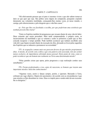 286
                                PARTE 2ª - CAPÍTULO X

       “Há efetivamente pessoas que só para si mesmas vivem e que não sabem tornar-se
úteis ao que quer que seja. São pobres seres dignos de compaixão, porquanto expiarão
duramente sua voluntária inutilidade, começando-lhes muitas vezes, já nesse mundo, o
castigo, pelo aborrecimento e pelo desgosto que a vida lhes causa.”

      a) - Pois que lhes era facultada a escolha, por que preferiram uma existência que
nenhum proveito lhes traria?

        “Entre os Espíritos também há preguiçosos que recuam diante de uma vida de labor.
Deus consente que assim procedam. Mais tarde compreenderão, à própria custa, os
inconvenientes da inutilidade a que se votaram e serão os primeiros a pedir que se lhes
conceda recuperar o tempo perdido. Pode também acontecer que tenham escolhido uma
vida útil e que hajam recuado diante da execução da obra, deixando-se levar pelas sugestões
dos Espíritos que os induzem a permanecer na ociosidade.”

        575. As ocupações comuns mais nos parecem deveres do que missões propriamente
ditas. A missão, de acordo com a idéia a que esta palavra está associada, tem um caráter
menos exclusivo, de importância sobretudo menos pessoal. Deste ponto de vista, como se
pode reconhecer que um homem tem realmente na Terra uma determinada missão?

      “Pelas grandes coisas que opera, pelos progressos a cuja realização conduz seus
semelhantes.”

       576. Foram predestinados a isso, antes de nascerem, os homens que trazem uma
importante missão e dela têm conhecimento?

        “Algumas vezes, assim é. Quase sempre, porém, o ignoram. Baixando à Terra,
colimam um vago objetivo. Depois do nascimento e de acordo com as circunstâncias é que
suas missões se lhes desenham às vistas. Deus os impele para a senda onde devam executar-
lhe os desígnios.”
 