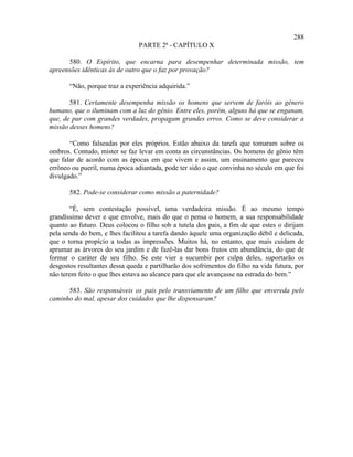 288
                                PARTE 2ª - CAPÍTULO X

      580. O Espírito, que encarna para desempenhar determinada missão, tem
apreensões idênticas às de outro que o faz por provação?

       “Não, porque traz a experiência adquirida.”

       581. Certamente desempenha missão os homens que servem de faróis ao gênero
humano, que o iluminam com a luz do gênio. Entre eles, porém, alguns há que se enganam,
que, de par com grandes verdades, propagam grandes erros. Como se deve considerar a
missão desses homens?

       “Como falseadas por eles próprios. Estão abaixo da tarefa que tomaram sobre os
ombros. Contudo, mister se faz levar em conta as circunstâncias. Os homens de gênio têm
que falar de acordo com as épocas em que vivem e assim, um ensinamento que pareceu
errôneo ou pueril, numa época adiantada, pode ter sido o que convinha no século em que foi
divulgado.”

       582. Pode-se considerar como missão a paternidade?

       “É, sem contestação possível, uma verdadeira missão. É ao mesmo tempo
grandíssimo dever e que envolve, mais do que o pensa o homem, a sua responsabilidade
quanto ao futuro. Deus colocou o filho sob a tutela dos pais, a fim de que estes o dirijam
pela senda do bem, e lhes facilitou a tarefa dando àquele uma organização débil e delicada,
que o torna propício a todas as impressões. Muitos há, no entanto, que mais cuidam de
aprumar as árvores do seu jardim e de fazê-las dar bons frutos em abundância, do que de
formar o caráter de seu filho. Se este vier a sucumbir por culpa deles, suportarão os
desgostos resultantes dessa queda e partilharão dos sofrimentos do filho na vida futura, por
não terem feito o que lhes estava ao alcance para que ele avançasse na estrada do bem.”

      583. São responsáveis os pais pelo transviamento de um filho que envereda pelo
caminho do mal, apesar dos cuidados que lhe dispensaram?
 
