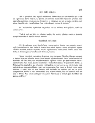 293
                                  DOS TRÊS REINOS

        “Há, se quiserdes, uma espécie de instinto, dependendo isso da extensão que se dê
ao significado desta palavra. É, porém, um instinto puramente mecânico. Quando, nas
operações químicas, observais que dois corpos se reúnem, é que um ao outro convém; quer
dizer: é que há entre eles afinidade. Ora, a isto não dais o nome de instinto.”

       591. Nos mundos superiores, as plantas são de natureza mais perfeita, como os
outros seres?

      “Tudo é mais perfeito. As plantas, porém, são sempre plantas, como os animais
sempre animais e os homens sempre homens.”

                                Os animais e o homem

        592. Se, pelo que toca à inteligência, comparamos o homem e os animais, parece
difícil estabelecer-se uma linha de demarcação entre aquele e estes, porquanto alguns
animais mostram, sob esse aspecto, notória superioridade sobre certos homens. Pode essa
linha de demarcação ser estabelecida de modo preciso?

        “A este respeito é completo o desacordo entre os vossos filósofos. Querem uns que
o homem seja um animal e outros que o animal seja um homem. Estão todos em erro. O
homem é um ser à parte, que desce muito baixo algumas vezes e que pode também elevar-
se muito alto. Pelo físico, é como os animais e menos bem dotado do que muitos destes. A
Natureza lhes deu tudo o que o homem é obrigado a inventar com a sua inteligência, para
satisfação de suas necessidades e para sua conservação. Seu corpo se destrói, como o dos
animais, é certo, mas ao seu Espírito está assinado um destino que só ele pode
compreender, porque só ele é inteiramente livre. Pobres homens, que vos rebaixais mais do
que os brutos! Não sabeis distinguir-vos deles? Reconhecei o homem pela faculdade de
pensar em Deus.”
 