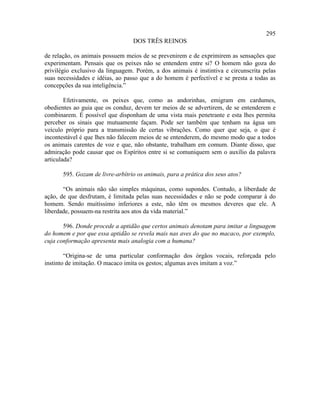 295
                                  DOS TRÊS REINOS

de relação, os animais possuem meios de se prevenirem e de exprimirem as sensações que
experimentam. Pensais que os peixes não se entendem entre si? O homem não goza do
privilégio exclusivo da linguagem. Porém, a dos animais é instintiva e circunscrita pelas
suas necessidades e idéias, ao passo que a do homem é perfectível e se presta a todas as
concepções da sua inteligência.”

        Efetivamente, os peixes que, como as andorinhas, emigram em cardumes,
obedientes ao guia que os conduz, devem ter meios de se advertirem, de se entenderem e
combinarem. É possível que disponham de uma vista mais penetrante e esta lhes permita
perceber os sinais que mutuamente façam. Pode ser também que tenham na água um
veículo próprio para a transmissão de certas vibrações. Como quer que seja, o que é
incontestável é que lhes não falecem meios de se entenderem, do mesmo modo que a todos
os animais carentes de voz e que, não obstante, trabalham em comum. Diante disso, que
admiração pode causar que os Espíritos entre si se comuniquem sem o auxílio da palavra
articulada?

       595. Gozam de livre-arbítrio os animais, para a prática dos seus atos?

       “Os animais não são simples máquinas, como supondes. Contudo, a liberdade de
ação, de que desfrutam, é limitada pelas suas necessidades e não se pode comparar à do
homem. Sendo muitíssimo inferiores a este, não têm os mesmos deveres que ele. A
liberdade, possuem-na restrita aos atos da vida material.”

       596. Donde procede a aptidão que certos animais denotam para imitar a linguagem
do homem e por que essa aptidão se revela mais nas aves do que no macaco, por exemplo,
cuja conformação apresenta mais analogia com a humana?

        “Origina-se de uma particular conformação dos órgãos vocais, reforçada pelo
instinto de imitação. O macaco imita os gestos; algumas aves imitam a voz.”
 