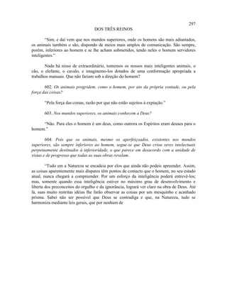 297
                                   DOS TRÊS REINOS

        “Sim; e daí vem que nos mundos superiores, onde os homens são mais adiantados,
os animais também o são, dispondo de meios mais amplos de comunicação. São sempre,
porém, inferiores ao homem e se lhe acham submetidos, tendo neles o homem servidores
inteligentes.”

       Nada há nisso de extraordinário, tomemos os nossos mais inteligentes animais, o
cão, o elefante, o cavalo, e imaginemo-los dotados de uma conformação apropriada a
trabalhos manuais. Que não fariam sob a direção do homem?

       602. Os animais progridem, como o homem, por ato da própria vontade, ou pela
força das coisas?

       “Pela força das coisas, razão por que não estão sujeitos à expiação.”

       603. Nos mundos superiores, os animais conhecem a Deus?

     “Não. Para eles o homem é um deus, como outrora os Espíritos eram deuses para o
homem.”

        604. Pois que os animais, mesmo os aperfeiçoados, existentes nos mundos
superiores, são sempre inferiores ao homem, segue-se que Deus criou seres intelectuais
perpetuamente destinados à inferioridade, o que parece em desacordo com a unidade de
vistas e de progresso que todas as suas obras revelam.

        “Tudo em a Natureza se encadeia por elos que ainda não podeis apreender. Assim,
as coisas aparentemente mais díspares têm pontos de contacto que o homem, no seu estado
atual, nunca chegará a compreender. Por um esforço da inteligência poderá entrevê-los;
mas, somente quando essa inteligência estiver no máximo grau de desenvolvimento e
liberta dos preconceitos do orgulho e da ignorância, logrará ver claro na obra de Deus. Até
lá, suas muito restritas idéias lhe farão observar as coisas por um mesquinho e acanhado
prisma. Sabei não ser possível que Deus se contradiga e que, na Natureza, tudo se
harmoniza mediante leis gerais, que por nenhum de
 