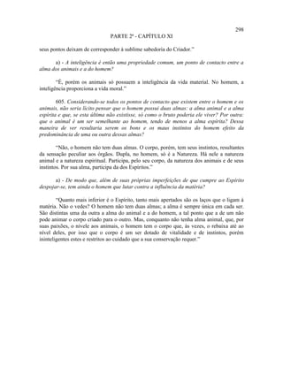 298
                               PARTE 2ª - CAPÍTULO XI

seus pontos deixam de corresponder à sublime sabedoria do Criador.”

      a) - A inteligência é então uma propriedade comum, um ponto de contacto entre a
alma dos animais e a do homem?

        “É, porém os animais só possuem a inteligência da vida material. No homem, a
inteligência proporciona a vida moral.”

        605. Considerando-se todos os pontos de contacto que existem entre o homem e os
animais, não seria lícito pensar que o homem possui duas almas: a alma animal e a alma
espírita e que, se esta última não existisse, só como o bruto poderia ele viver? Por outra:
que o animal é um ser semelhante ao homem, tendo de menos a alma espírita? Dessa
maneira de ver resultaria serem os bons e os maus instintos do homem efeito da
predominância de uma ou outra dessas almas?

        “Não, o homem não tem duas almas. O corpo, porém, tem seus instintos, resultantes
da sensação peculiar aos órgãos. Dupla, no homem, só é a Natureza. Há nele a natureza
animal e a natureza espiritual. Participa, pelo seu corpo, da natureza dos animais e de seus
instintos. Por sua alma, participa da dos Espíritos.”

       a) - De modo que, além de suas próprias imperfeições de que cumpre ao Espírito
despojar-se, tem ainda o homem que lutar contra a influência da matéria?

        “Quanto mais inferior é o Espírito, tanto mais apertados são os laços que o ligam à
matéria. Não o vedes? O homem não tem duas almas; a alma é sempre única em cada ser.
São distintas uma da outra a alma do animal e a do homem, a tal ponto que a de um não
pode animar o corpo criado para o outro. Mas, conquanto não tenha alma animal, que, por
suas paixões, o nivele aos animais, o homem tem o corpo que, às vezes, o rebaixa até ao
nível deles, por isso que o corpo é um ser dotado de vitalidade e de instintos, porém
ininteligentes estes e restritos ao cuidado que a sua conservação requer.”
 