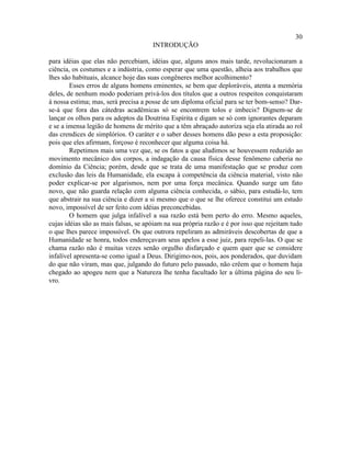 30
                                      INTRODUÇÃO

para idéias que elas não percebiam, idéias que, alguns anos mais tarde, revolucionaram a
ciência, os costumes e a indústria, como esperar que uma questão, alheia aos trabalhos que
lhes são habituais, alcance hoje das suas congêneres melhor acolhimento?
        Esses erros de alguns homens eminentes, se bem que deploráveis, atenta a memória
deles, de nenhum modo poderiam privá-los dos títulos que a outros respeitos conquistaram
à nossa estima; mas, será precisa a posse de um diploma oficial para se ter bom-senso? Dar-
se-á que fora das cátedras acadêmicas só se encontrem tolos e imbecis? Dignem-se de
lançar os olhos para os adeptos da Doutrina Espírita e digam se só com ignorantes deparam
e se a imensa legião de homens de mérito que a têm abraçado autoriza seja ela atirada ao rol
das crendices de simplórios. O caráter e o saber desses homens dão peso a esta proposição:
pois que eles afirmam, forçoso é reconhecer que alguma coisa há.
        Repetimos mais uma vez que, se os fatos a que aludimos se houvessem reduzido ao
movimento mecânico dos corpos, a indagação da causa física desse fenômeno caberia no
domínio da Ciência; porém, desde que se trata de uma manifestação que se produz com
exclusão das leis da Humanidade, ela escapa à competência da ciência material, visto não
poder explicar-se por algarismos, nem por uma força mecânica. Quando surge um fato
novo, que não guarda relação com alguma ciência conhecida, o sábio, para estudá-lo, tem
que abstrair na sua ciência e dizer a si mesmo que o que se lhe oferece constitui um estudo
novo, impossível de ser feito com idéias preconcebidas.
        O homem que julga infalível a sua razão está bem perto do erro. Mesmo aqueles,
cujas idéias são as mais falsas, se apóiam na sua própria razão e é por isso que rejeitam tudo
o que lhes parece impossível. Os que outrora repeliram as admiráveis descobertas de que a
Humanidade se honra, todos endereçavam seus apelos a esse juiz, para repeli-las. O que se
chama razão não é muitas vezes senão orgulho disfarçado e quem quer que se considere
infalível apresenta-se como igual a Deus. Dirigimo-nos, pois, aos ponderados, que duvidam
do que não viram, mas que, julgando do futuro pelo passado, não crêem que o homem haja
chegado ao apogeu nem que a Natureza lhe tenha facultado ler a última página do seu li-
vro.
 