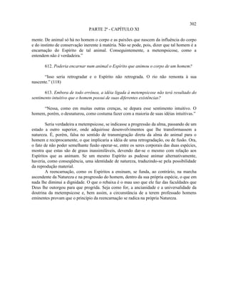 302
                               PARTE 2ª - CAPÍTULO XI

mente. De animal só há no homem o corpo e as paixões que nascem da influência do corpo
e do instinto de conservação inerente à matéria. Não se pode, pois, dizer que tal homem é a
encarnação do Espírito de tal animal. Conseguintemente, a metempsicose, como a
entendem não é verdadeira.”

       612. Poderia encarnar num animal o Espírito que animou o corpo de um homem?

       “Isso seria retrogradar e o Espírito não retrograda. O rio não remonta à sua
nascente.” (118)

       613. Embora de todo errônea, a idéia ligada à metempsicose não terá resultado do
sentimento intuitivo que o homem possui de suas diferentes existências?

     “Nessa, como em muitas outras crenças, se depara esse sentimento intuitivo. O
homem, porém, o desnaturou, como costuma fazer com a maioria de suas idéias intuitivas.”

        Seria verdadeira a metempsicose, se indicasse a progressão da alma, passando de um
estado a outro superior, onde adquirisse desenvolvimentos que lhe transformassem a
natureza. É, porém, falsa no sentido de transmigração direta da alma do animal para o
homem e reciprocamente, o que implicaria a idéia de uma retrogradação, ou de fusão. Ora,
o fato de não poder semelhante fusão operar-se, entre os seres corporais das duas espécies,
mostra que estas são de graus inassimiláveis, devendo dar-se o mesmo com relação aos
Espíritos que as animam. Se um mesmo Espírito as pudesse animar alternativamente,
haveria, como conseqüência, uma identidade de natureza, traduzindo-se pela possibilidade
da reprodução material.
        A reencarnação, como os Espíritos a ensinam, se funda, ao contrário, na marcha
ascendente da Natureza e na progressão do homem, dentro da sua própria espécie, o que em
nada lhe diminui a dignidade. O que o rebaixa é o mau uso que ele faz das faculdades que
Deus lhe outorgou para que progrida. Seja como for, a ancianidade e a universalidade da
doutrina da metempsicose e, bem assim, a circunstância de a terem professado homens
eminentes provam que o princípio da reencarnação se radica na própria Natureza.
 