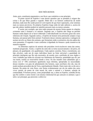 303
                                   DOS TRÊS REINOS

Antes, pois, constituem argumentos a seu favor, que contrários a esse princípio.
        O ponto inicial do Espírito é uma dessas questões que se prendem à origem das
coisas e de que Deus guarda o segredo. Dado não é ao homem conhecê-las de modo
absoluto, nada mais lhe sendo possível a tal respeito do que fazer suposições, criar sistemas
mais ou menos prováveis. Os próprios Espíritos longe estão de tudo saberem e, acerca do
que não sabem, também podem ter opiniões pessoais mais ou menos sensatas.
        É assim, por exemplo, que nem todos pensam da mesma forma quanto às relações
existentes entre o homem e os animais. Segundo uns, o Espírito não chega ao período
humano senão depois de se haver elaborado e individualizado nos diversos graus dos seres
inferiores da Criação. Segundo outros, o Espírito do homem teria pertencido sempre à raça
humana, sem passar pela fieira animal. O primeiro desses sistemas apresenta a vantagem de
assinar um alvo ao futuro dos animais, que formariam então os primeiros elos da cadeia dos
seres pensantes. O segundo é mais conforme à dignidade do homem e pode resumir-se da
maneira seguinte:
        As diferentes espécies de animais não procedem intelectualmente umas das outras,
mediante progressão. Assim, o espírito da ostra não se torna sucessivamente o do peixe, do
pássaro, do quadrúpede e do quadrúmano. Cada espécie constitui, física e moralmente, um
tipo absoluto, cada um de cujos indivíduos haure na fonte universal a quantidade do
princípio inteligente que lhe seja necessário, de acordo com a perfeição de seus órgãos e
com o trabalho que tenha de executar nos fenômenos da Natureza, quantidade que ele, por
sua morte, restitui ao reservatório donde a tirou. Os dos mundos mais adiantados que o
nosso (ver n° 188) constituem igualmente raças distintas, apropriadas às necessidades
desses mundos e ao grau de adiantamento dos homens, cujos auxiliares eles são, mas de
modo nenhum procedem das da Terra, espiritualmente falando. Outro tanto não se dá com o
homem. Do ponto de vista físico, este forma evidentemente um elo da cadeia dos seres
vivos: porém, do ponto de vista moral, há, entre o animal e o homem, solução de
continuidade. O homem possui, como propriedade sua, a alma ou Espírito, centelha divina
que lhe confere o senso moral e um alcance intelectual de que carecem os animais e que é
nele o ser principal, que preexiste e sobrevive
 