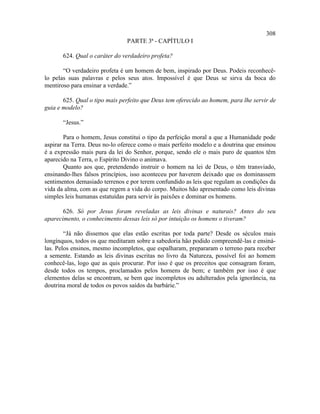 308
                               PARTE 3ª - CAPÍTULO I

       624. Qual o caráter do verdadeiro profeta?

       “O verdadeiro profeta é um homem de bem, inspirado por Deus. Podeis reconhecê-
lo pelas suas palavras e pelos seus atos. Impossível é que Deus se sirva da boca do
mentiroso para ensinar a verdade.”

       625. Qual o tipo mais perfeito que Deus tem oferecido ao homem, para lhe servir de
guia e modelo?

       “Jesus.”

        Para o homem, Jesus constitui o tipo da perfeição moral a que a Humanidade pode
aspirar na Terra. Deus no-lo oferece como o mais perfeito modelo e a doutrina que ensinou
é a expressão mais pura da lei do Senhor, porque, sendo ele o mais puro de quantos têm
aparecido na Terra, o Espírito Divino o animava.
        Quanto aos que, pretendendo instruir o homem na lei de Deus, o têm transviado,
ensinando-lhes falsos princípios, isso aconteceu por haverem deixado que os dominassem
sentimentos demasiado terrenos e por terem confundido as leis que regulam as condições da
vida da alma, com as que regem a vida do corpo. Muitos hão apresentado como leis divinas
simples leis humanas estatuídas para servir às paixões e dominar os homens.

       626. Só por Jesus foram reveladas as leis divinas e naturais? Antes do seu
aparecimento, o conhecimento dessas leis só por intuição os homens o tiveram?

        “Já não dissemos que elas estão escritas por toda parte? Desde os séculos mais
longínquos, todos os que meditaram sobre a sabedoria hão podido compreendê-las e ensiná-
las. Pelos ensinos, mesmo incompletos, que espalharam, prepararam o terreno para receber
a semente. Estando as leis divinas escritas no livro da Natureza, possível foi ao homem
conhecê-las, logo que as quis procurar. Por isso é que os preceitos que consagram foram,
desde todos os tempos, proclamados pelos homens de bem; e também por isso é que
elementos delas se encontram, se bem que incompletos ou adulterados pela ignorância, na
doutrina moral de todos os povos saídos da barbárie.”
 