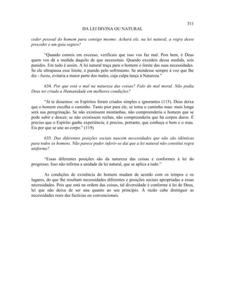 311
                            DA LEI DIVINA OU NATURAL

ceder pessoal do homem para consigo mesmo. Achará ele, na lei natural, a regra desse
proceder e um guia seguro?

        “Quando comeis em excesso, verificais que isso vos faz mal. Pois bem, é Deus
quem vos dá a medida daquilo de que necessitais. Quando excedeis dessa medida, sois
punidos. Em tudo é assim. A lei natural traça para o homem o limite das suas necessidades.
Se ele ultrapassa esse limite, é punido pelo sofrimento. Se atendesse sempre à voz que lhe
diz - basta, evitaria a maior parte dos males, cuja culpa lança à Natureza.”

       634. Por que está o mal na natureza das coisas? Falo do mal moral. Não podia
Deus ter criado a Humanidade em melhores condições?

       “Já te dissemos: os Espíritos foram criados simples e ignorantes (115). Deus deixa
que o homem escolha o caminho. Tanto pior para ele, se toma o caminho mau: mais longa
será sua peregrinação. Se não existissem montanhas, não compreenderia o homem que se
pode subir e descer; se não existissem rochas, não compreenderia que há corpos duros. É
preciso que o Espírito ganhe experiência; é preciso, portanto, que conheça o bem e o mau.
Eis por que se une ao corpo.” (119)

       635. Das diferentes posições sociais nascem necessidades que não são idênticas
para todos os homens. Não parece poder inferir-se daí que a lei natural não constitui regra
uniforme?

       “Essas diferentes posições são da natureza das coisas e conformes à lei do
progresso. Isso não infirma a unidade da lei natural, que se aplica a tudo.”

       As condições de existência do homem mudam de acordo com os tempos e os
lugares, do que lhe resultam necessidades diferentes e posições sociais apropriadas a essas
necessidades. Pois que está na ordem das coisas, tal diversidade é conforme à lei de Deus,
lei que não deixa de ser una quanto ao seu princípio. À razão cabe distinguir as
necessidades reais das factícias ou convencionais.
 