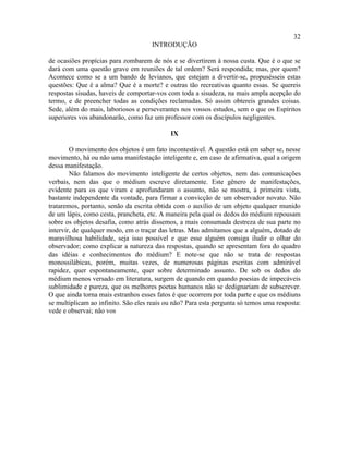 32
                                     INTRODUÇÃO

de ocasiões propícias para zombarem de nós e se divertirem à nossa custa. Que é o que se
dará com uma questão grave em reuniões de tal ordem? Será respondida; mas, por quem?
Acontece como se a um bando de levianos, que estejam a divertir-se, propusésseis estas
questões: Que é a alma? Que é a morte? e outras tão recreativas quanto essas. Se quereis
respostas sisudas, haveis de comportar-vos com toda a sisudeza, na mais ampla acepção do
termo, e de preencher todas as condições reclamadas. Só assim obtereis grandes coisas.
Sede, além do mais, laboriosos e perseverantes nos vossos estudos, sem o que os Espíritos
superiores vos abandonarão, como faz um professor com os discípulos negligentes.

                                            IX

        O movimento dos objetos é um fato incontestável. A questão está em saber se, nesse
movimento, há ou não uma manifestação inteligente e, em caso de afirmativa, qual a origem
dessa manifestação.
        Não falamos do movimento inteligente de certos objetos, nem das comunicações
verbais, nem das que o médium escreve diretamente. Este gênero de manifestações,
evidente para os que viram e aprofundaram o assunto, não se mostra, à primeira vista,
bastante independente da vontade, para firmar a convicção de um observador novato. Não
trataremos, portanto, senão da escrita obtida com o auxílio de um objeto qualquer munido
de um lápis, como cesta, prancheta, etc. A maneira pela qual os dedos do médium repousam
sobre os objetos desafia, como atrás dissemos, a mais consumada destreza de sua parte no
intervir, de qualquer modo, em o traçar das letras. Mas admitamos que a alguém, dotado de
maravilhosa habilidade, seja isso possível e que esse alguém consiga iludir o olhar do
observador; como explicar a natureza das respostas, quando se apresentam fora do quadro
das idéias e conhecimentos do médium? E note-se que não se trata de respostas
monossilábicas, porém, muitas vezes, de numerosas páginas escritas com admirável
rapidez, quer espontaneamente, quer sobre determinado assunto. De sob os dedos do
médium menos versado em literatura, surgem de quando em quando poesias de impecáveis
sublimidade e pureza, que os melhores poetas humanos não se dedignariam de subscrever.
O que ainda torna mais estranhos esses fatos é que ocorrem por toda parte e que os médiuns
se multiplicam ao infinito. São eles reais ou não? Para esta pergunta só temos uma resposta:
vede e observai; não vos
 