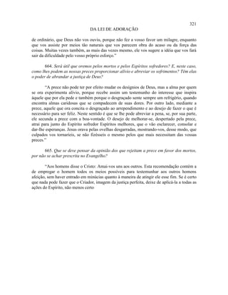 321
                                 DA LEI DE ADORAÇÃO

de ordinário, que Deus não vos ouviu, porque não fez a vosso favor um milagre, enquanto
que vos assiste por meios tão naturais que vos parecem obra do acaso ou da força das
coisas. Muitas vezes também, as mais das vezes mesmo, ele vos sugere a idéia que vos fará
sair da dificuldade pelo vosso próprio esforço.”

       664. Será útil que oremos pelos mortos e pelos Espíritos sofredores? E, neste caso,
como lhes podem as nossas preces proporcionar alívio e abreviar os sofrimentos? Têm elas
o poder de abrandar a justiça de Deus?

        “A prece não pode ter por efeito mudar os desígnios de Deus, mas a alma por quem
se ora experimenta alívio, porque recebe assim um testemunho do interesse que inspira
àquele que por ela pede e também porque o desgraçado sente sempre um refrigério, quando
encontra almas caridosas que se compadecem de suas dores. Por outro lado, mediante a
prece, aquele que ora concita o desgraçado ao arrependimento e ao desejo de fazer o que é
necessário para ser feliz. Neste sentido é que se lhe pode abreviar a pena, se, por sua parte,
ele secunda a prece com a boa-vontade. O desejo de melhorar-se, despertado pela prece,
atrai para junto do Espírito sofredor Espíritos melhores, que o vão esclarecer, consolar e
dar-lhe esperanças. Jesus orava pelas ovelhas desgarradas, mostrando-vos, desse modo, que
culpados vos tornaríeis, se não fizésseis o mesmo pelos que mais necessitam das vossas
preces.”

       665. Que se deve pensar da opinião dos que rejeitam a prece em favor dos mortos,
por não se achar prescrita no Evangelho?

       “Aos homens disse o Cristo: Amai-vos uns aos outros. Esta recomendação contém a
de empregar o homem todos os meios possíveis para testemunhar aos outros homens
afeição, sem haver entrado em minúcias quanto à maneira de atingir ele esse fim. Se é certo
que nada pode fazer que o Criador, imagem da justiça perfeita, deixe de aplicá-la a todas as
ações do Espírito, não menos certo
 