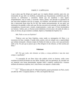 322
                               PARTE 3ª - CAPÍTULO II

é que a prece que lhe dirigis por aquele que vos inspira afeição constitui, para este, um
testemunho de que dele vos lembrais, testemunho que forçosamente contribuirá para lhe
suavizar os sofrimentos e consolá-lo. Desde que ele manifeste o mais ligeiro
arrependimento, mas só então, é socorrido. Nunca, porém, será deixado na ignorância de
que uma alma simpática com ele se ocupou. Ao contrário, será deixado na doce crença de
que a intercessão dessa alma lhe foi útil. Daí resulta necessariamente, de sua parte, um
sentimento de gratidão e afeto pelo que lhe deu essa prova de amizade ou de piedade. Em
conseqüência, crescerá num e noutro, reciprocamente, o amor que o Cristo recomendava
aos homens. Ambos, pois, se fizeram assim obedientes à lei de amor e de união de todos os
seres, lei divina, de que resultará a unidade, objetivo e finalidade do Espírito.”(1)

       666. Pode-se orar aos Espíritos?

       “Pode-se orar aos bons Espíritos, como sendo os mensageiros de Deus e os
executores de Suas vontades. O poder deles, porém, está em relação com a superioridade
que tenham alcançado e dimana sempre do Senhor de todas as coisas, sem cuja permissão
nada se faz. Eis por que as preces que se lhes dirigem só são eficazes, se bem aceitas por
Deus.”

                                       Politeísmo

       667. Por que razão, não obstante ser falsa, a crença politeísta é uma das mais
antigas e espalhadas?

        “A concepção de um Deus único não poderia existir no homem, senão como
resultado do desenvolvimento de suas idéias. Incapaz, pela sua ignorância, de conceber um
ser imaterial, sem forma determinada, atuando sobre a matéria, conferiu-Lhe o homem
atributos da natureza corpórea, isto é, uma forma e um aspecto e, desde então,

_______________
       (1)    Resposta dada pelo Sr. Monod (Espírito), pastor protestante em Paris, morto
em abril de 1856. A resposta anterior, n° 664, é do Espírito São Luís.
 