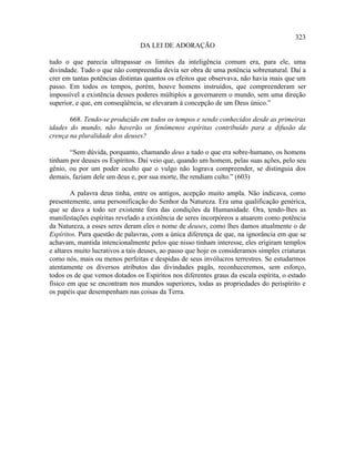 323
                                DA LEI DE ADORAÇÃO

tudo o que parecia ultrapassar os limites da inteligência comum era, para ele, uma
divindade. Tudo o que não compreendia devia ser obra de uma potência sobrenatural. Daí a
crer em tantas potências distintas quantos os efeitos que observava, não havia mais que um
passo. Em todos os tempos, porém, houve homens instruídos, que compreenderam ser
impossível a existência desses poderes múltiplos a governarem o mundo, sem uma direção
superior, e que, em conseqüência, se elevaram à concepção de um Deus único.”

       668. Tendo-se produzido em todos os tempos e sendo conhecidos desde as primeiras
idades do mundo, não haverão os fenômenos espíritas contribuído para a difusão da
crença na pluralidade dos deuses?

       “Sem dúvida, porquanto, chamando deus a tudo o que era sobre-humano, os homens
tinham por deuses os Espíritos. Daí veio que, quando um homem, pelas suas ações, pelo seu
gênio, ou por um poder oculto que o vulgo não lograva compreender, se distinguia dos
demais, faziam dele um deus e, por sua morte, lhe rendiam culto.” (603)

        A palavra deus tinha, entre os antigos, acepção muito ampla. Não indicava, como
presentemente, uma personificação do Senhor da Natureza. Era uma qualificação genérica,
que se dava a todo ser existente fora das condições da Humanidade. Ora, tendo-lhes as
manifestações espíritas revelado a existência de seres incorpóreos a atuarem como potência
da Natureza, a esses seres deram eles o nome de deuses, como lhes damos atualmente o de
Espíritos. Pura questão de palavras, com a única diferença de que, na ignorância em que se
achavam, mantida intencionalmente pelos que nisso tinham interesse, eles erigiram templos
e altares muito lucrativos a tais deuses, ao passo que hoje os consideramos simples criaturas
como nós, mais ou menos perfeitas e despidas de seus invólucros terrestres. Se estudarmos
atentamente os diversos atributos das divindades pagãs, reconheceremos, sem esforço,
todos os de que vemos dotados os Espíritos nos diferentes graus da escala espírita, o estado
físico em que se encontram nos mundos superiores, todas as propriedades do perispírito e
os papéis que desempenham nas coisas da Terra.
 