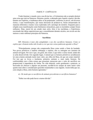 324
                                PARTE 3ª - CAPÍTULO II

        Vindo iluminar o mundo com a sua divina luz, o Cristianismo não se propôs destruir
uma coisa que está na Natureza. Orientou, porém, a adoração para Aquele a quem é devida.
Quanto aos Espíritos, a lembrança deles se há perpetuado, conforme os povos, sob diversos
nomes, e suas manifestações, que nunca deixaram de produzir-se, foram interpretadas de
maneiras diferentes e muitas vezes exploradas sob o prestígio do mistério. Enquanto para a
religião essas manifestações eram fenômenos miraculosos, para os incrédulos sempre foram
embustes. Hoje, mercê de um estudo mais sério, feito à luz meridiana, o Espiritismo,
escoimado das idéias supersticiosas que o ensombraram durante séculos, nos revela um dos
maiores e mais sublimes princípios da Natureza.

                                       Sacrifícios

       669. Remonta à mais alta antigüidade o uso dos sacrifícios humanos. Como se
explica que o homem tenha sido levado a crer que tais coisas pudessem agradar a Deus?

       “Principalmente, porque não compreendia Deus como sendo a fonte da bondade.
Nos povos primitivos a matéria sobrepuja o espírito; eles se entregam aos instintos do
animal selvagem. Por isso é que, em geral, são cruéis; é que neles o senso moral, ainda não
se acha desenvolvido. Em segundo lugar, é natural que os homens primitivos acreditassem
ter uma criatura animada muito mais valor, aos olhos de Deus, do que um corpo material.
Foi isto que os levou a imolarem, primeiro, animais e, mais tarde, homens. De
conformidade com a falsa crença que possuíam, pensavam que o valor do sacrifício era
proporcional à importância da vítima. Na vida material, como geralmente a praticais, se
houverdes de oferecer a alguém um presente, escolhê-lo-eis sempre de tanto maior valor
quanto mais afeto e consideração quiserdes testemunhar a esse alguém. Assim tinha que ser,
com relação a Deus, entre homens ignorantes.”

       a) - De modo que os sacrifícios de animais precederam os sacrifícios humanos?

       “Sobre isso não pode haver a menor dúvida.”
 