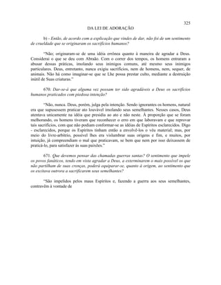 325
                                DA LEI DE ADORAÇÃO

       b) - Então, de acordo com a explicação que vindes de dar, não foi de um sentimento
de crueldade que se originaram os sacrifícios humanos?

        “Não; originaram-se de uma idéia errônea quanto à maneira de agradar a Deus.
Considerai o que se deu com Abraão. Com o correr dos tempos, os homens entraram a
abusar dessas práticas, imolando seus inimigos comuns, até mesmo seus inimigos
particulares. Deus, entretanto, nunca exigiu sacrifícios, nem de homens, nem, sequer, de
animais. Não há como imaginar-se que se Lhe possa prestar culto, mediante a destruição
inútil de Suas criaturas.”

     670. Dar-se-á que alguma vez possam ter sido agradáveis a Deus os sacrifícios
humanos praticados com piedosa intenção?

        “Não, nunca. Deus, porém, julga pela intenção. Sendo ignorantes os homens, natural
era que supusessem praticar ato louvável imolando seus semelhantes. Nesses casos, Deus
atentava unicamente na idéia que presidia ao ato e não neste. À proporção que se foram
melhorando, os homens tiveram que reconhecer o erro em que laboravam e que reprovar
tais sacrifícios, com que não podiam conformar-se as idéias de Espíritos esclarecidos. Digo
- esclarecidos, porque os Espíritos tinham então a envolvê-los o véu material; mas, por
meio do livre-arbítrio, possível lhes era vislumbrar suas origens e fim, e muitos, por
intuição, já compreendiam o mal que praticavam, se bem que nem por isso deixassem de
praticá-lo, para satisfazer às suas paixões.”

        671. Que devemos pensar das chamadas guerras santas? O sentimento que impele
os povos fanáticos, tendo em vista agradar a Deus, a exterminarem o mais possível os que
não partilham de suas crenças, poderá equiparar-se, quanto à origem, ao sentimento que
os excitava outrora a sacrificarem seus semelhantes?

       “São impelidos pelos maus Espíritos e, fazendo a guerra aos seus semelhantes,
contravêm à vontade de
 