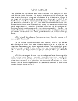 326
                                PARTE 3ª - CAPÍTULO II

Deus, que manda ame cada um o seu irmão, como a si mesmo. Todas as religiões, ou, antes,
todos os povos adoram um mesmo Deus, qualquer que seja o nome que lhe dêem. Por que
então há de um fazer guerra a outro, sob o fundamento de ser a religião deste diferente da
sua, ou por não ter ainda atingido o grau de progresso da dos povos cultos? Se são
desculpáveis os povos de não crerem na palavra daquele que o Espírito de Deus animava e
que Deus enviou, sobretudo os que não o viram e não lhe testemunharam os atos, como
pretenderdes que creiam nessa palavra de paz, quando lhes ides levá-la de espada em
punho? Eles têm que ser esclarecidos e devemos esforçar-nos por fazê-los conhecer a
doutrina do Salvador, mediante a persuasão e com brandura, nunca a ferro e fogo. Em vossa
maioria, não acreditais nas comunicações que temos com certos mortais; como quereríeis
que estranhos acreditassem na vossa palavra, quando desmentis com os atos a doutrina que
pregais?”

       672. A oferenda feita a Deus, de frutos da terra, tinha a Seus olhos mais mérito do
que o sacrifício dos animais?

        “Já vos respondi, declarando que Deus julga segundo a intenção e que para Ele
pouca importância tinha o fato. Mais agradável evidentemente era a Deus que Lhe
oferecessem frutos da terra, em vez do sangue das vítimas. Como temos dito e sempre
repetiremos, a prece proferida do fundo da alma é cem vezes mais agradável a Deus do que
todas as oferendas que lhe possais fazer. Repito que a intenção é tudo, que o fato nada
vale.”

       673. Não seria um meio de tornar essas oferendas agradáveis a Deus consagrá-las
a minorar os sofrimentos daqueles a quem falta o necessário e, neste caso, o sacrifício dos
animais, praticado com fim útil, não se tornaria meritório, ao passo que era abusivo
quando para nada servia, ou só aproveitava aos que de nada precisavam? Não haveria
qualquer coisa de verdadeiramente piedoso em consagrar-se aos pobres as primícias dos
bens que Deus nos concede na Terra?
 