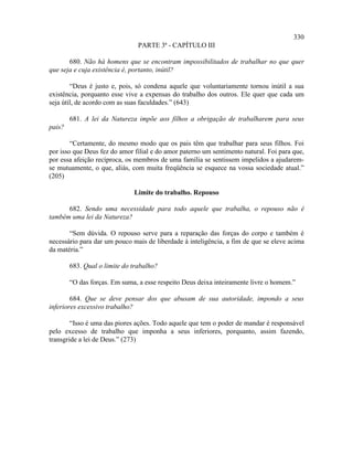 330
                                PARTE 3ª - CAPÍTULO III

       680. Não há homens que se encontram impossibilitados de trabalhar no que quer
que seja e cuja existência é, portanto, inútil?

        “Deus é justo e, pois, só condena aquele que voluntariamente tornou inútil a sua
existência, porquanto esse vive a expensas do trabalho dos outros. Ele quer que cada um
seja útil, de acordo com as suas faculdades.” (643)

        681. A lei da Natureza impõe aos filhos a obrigação de trabalharem para seus
pais?

        “Certamente, do mesmo modo que os pais têm que trabalhar para seus filhos. Foi
por isso que Deus fez do amor filial e do amor paterno um sentimento natural. Foi para que,
por essa afeição recíproca, os membros de uma família se sentissem impelidos a ajudarem-
se mutuamente, o que, aliás, com muita freqüência se esquece na vossa sociedade atual.”
(205)

                              Limite do trabalho. Repouso

      682. Sendo uma necessidade para todo aquele que trabalha, o repouso não é
também uma lei da Natureza?

       “Sem dúvida. O repouso serve para a reparação das forças do corpo e também é
necessário para dar um pouco mais de liberdade à inteligência, a fim de que se eleve acima
da matéria.”

        683. Qual o limite do trabalho?

        “O das forças. Em suma, a esse respeito Deus deixa inteiramente livre o homem.”

        684. Que se deve pensar dos que abusam de sua autoridade, impondo a seus
inferiores excessivo trabalho?

        “Isso é uma das piores ações. Todo aquele que tem o poder de mandar é responsável
pelo excesso de trabalho que imponha a seus inferiores, porquanto, assim fazendo,
transgride a lei de Deus.” (273)
 
