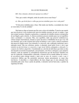 331
                                DA LEI DO TRABALHO

       685. Tem o homem o direito de repousar na velhice?

       “Sim, que a nada é obrigado, senão de acordo com as suas forças.”

       a) - Mas, que há de fazer o velho que precisa trabalhar para viver e não pode?

       “O forte deve trabalhar para o fraco. Não tendo este família, a sociedade deve fazer
as vezes desta. É a lei de caridade.”

        Não basta se diga ao homem que lhe corre o dever de trabalhar. É preciso que aquele
que tem de prover à sua existência por meio do trabalho encontre em que se ocupar, o que
nem sempre acontece. Quando se generaliza, a suspensão do trabalho assume as proporções
de um flagelo, qual a miséria. A ciência econômica procura remédio para isso no equilíbrio
entre a produção e o consumo. Mas, esse equilíbrio, dado seja possível estabelecer-se,
sofrerá sempre intermitências, durante as quais não deixa o trabalhador de ter que viver. Há
um elemento, que se não costuma fazer pesar na balança e sem o qual a ciência econômica
não passa de simples teoria. Esse elemento é a educação, não a educação intelectual, mas a
educação moral. Não nos referimos, porém, à educação moral pelos livros e sim à que
consiste na arte de formar os caracteres, à que incute hábitos, porquanto a educação é o
conjunto dos hábitos adquiridos. Considerando-se a aluvião de indivíduos que todos os dias
são lançados na torrente da população, sem princípios, sem freio e entregues a seus próprios
instintos, serão de espantar as conseqüências desastrosas que daí decorrem? Quando essa
arte for conhecida, compreendida e praticada, o homem terá no mundo hábitos de ordem e
de previdência para consigo mesmo e para com os seus, de respeito a tudo o que é
respeitável, hábitos que lhe permitirão atravessar menos penosamente os maus dias
inevitáveis. A desordem e a imprevidência são duas chagas que só uma educação bem
entendida pode curar. Esse o ponto de partida, o elemento real do bem-estar, o penhor da
segurança de todos.
 