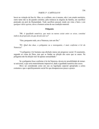 336
                               PARTE 3ª - CAPÍTULO IV

haver na violação da Sua lei. Mas, se o celibato, em si mesmo, não é um estado meritório,
outro tanto não se dá quando constitui, pela renúncia às alegrias da família, um sacrifício
praticado em prol da Humanidade. Todo sacrifício pessoal, tendo em vista o bem e sem
qualquer idéia egoísta, eleva o homem acima da sua condição material.

                                        Poligamia

        700. A igualdade numérica, que mais ou menos existe entre os sexos, constitui
indício da proporção em que devam unir-se?

       “Sim, porquanto tudo, em a Natureza, tem um fim.”

      701. Qual das duas, a poligamia ou a monogamia, é mais conforme à lei da
Natureza?

       “A poligamia é lei humana cuja abolição marca um progresso social. O casamento,
segundo as vistas de Deus, tem que se fundar na afeição dos seres que se unem. Na
poligamia não há afeição real: há apenas sensualidade.”

       Se a poligamia fosse conforme à lei da Natureza, devera ter possibilidade de tornar-
se universal, o que seria materialmente impossível, dada a igualdade numérica dos sexos.
       Deve ser considerada como um uso ou legislação especial apropriada a certos
costumes e que o aperfeiçoamento social fez que desaparecesse pouco a pouco.
 