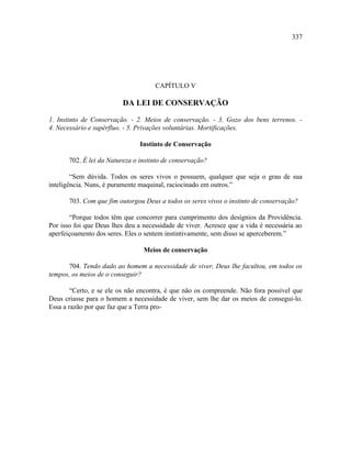 337




                                     CAPÍTULO V

                          DA LEI DE CONSERVAÇÃO

1. Instinto de Conservação. - 2. Meios de conservação. - 3. Gozo dos bens terrenos. -
4. Necessário e supérfluo. - 5. Privações voluntárias. Mortificações.

                                Instinto de Conservação

       702. É lei da Natureza o instinto de conservação?

        “Sem dúvida. Todos os seres vivos o possuem, qualquer que seja o grau de sua
inteligência. Nuns, é puramente maquinal, raciocinado em outros.”

       703. Com que fim outorgou Deus a todos os seres vivos o instinto de conservação?

       “Porque todos têm que concorrer para cumprimento dos desígnios da Providência.
Por isso foi que Deus lhes deu a necessidade de viver. Acresce que a vida é necessária ao
aperfeiçoamento dos seres. Eles o sentem instintivamente, sem disso se aperceberem.”

                                 Meios de conservação

      704. Tendo dado ao homem a necessidade de viver, Deus lhe facultou, em todos os
tempos, os meios de o conseguir?

        “Certo, e se ele os não encontra, é que não os compreende. Não fora possível que
Deus criasse para o homem a necessidade de viver, sem lhe dar os meios de consegui-lo.
Essa a razão por que faz que a Terra pro-
 