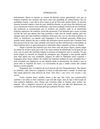 34
                                     INTRODUÇÃO

sobrenaturais. Quem se reportar ao resumo da doutrina acima apresentado, verá que os
próprios Espíritos nos ensinam não haver entre eles igualdade de conhecimentos nem de
qualidades morais, e que não se deve tomar ao pé da letra tudo quanto dizem. Às pessoas
sensatas incumbe separar o bom do mau. Indubitavelmente, os que desse fato deduzem que
só se comunicam conosco seres malfazejos, cuja única ocupação consista em nos mistificar,
não conhecem as comunicações que se recebem nas reuniões onde só se manifestam
Espíritos superiores; do contrário, assim não pensariam. É de lamentar que o acaso os tenha
servido tão mal, que apenas lhes haja mostrado o lado mau do mundo espírita, pois nos
repugna supor que uma tendência simpática atraia para eles, em vez dos bons Espíritos, os
maus, os mentirosos, ou aqueles cuja linguagem é de revoltante grosseria. Poder-se-ia,
quando muito, deduzir daí que a solidez dos princípios dessas pessoas não é bastante forte
para preservá-las do mal e que, achando certo prazer em lhes satisfazerem a curiosidade, os
maus Espíritos disso se aproveitam para se aproximar delas, enquanto os bons se afastam.
        Julgar a questão dos Espíritos por esses fatos seria tão pouco lógico, quanto julgar
do caráter de um povo pelo que se diz e faz numa reunião de desatinados ou de gente de má
nota, com os quais não entretêm relações as pessoas circunspectas nem as sensatas. Os que
assim julgam se colocam na situação do estrangeiro que, chegando a uma grande capital
pelo mais abjeto dos seus arrabaldes, julgasse de todos os habitantes pelos costumes e
linguagem desse bairro ínfimo. No mundo dos Espíritos também há uma sociedade boa e
uma sociedade má; dignem-se, os que daquele modo se pronunciam, de estudar o que se
passa entre os Espíritos de escol e se convencerão de que a cidade celeste não contém
apenas a escória popular.
        Perguntam eles: os Espíritos de escol descem até nós? Responderemos: Não fiqueis
no subúrbio; vede, observai e julgareis; os fatos aí estão para todo o mundo. A menos que
lhes sejam aplicáveis estas palavras de Jesus: Têm olhos e não vêem; têm ouvidos e não
ouvem.
        Como variante dessa opinião, temos a dos que não vêem, nas comunicações
espíritas e em todos os fatos materiais a que elas dão lugar, mais do que a intervenção de
uma potência diabólica, novo Proteu que revestiria todas as formas, para melhor nos
enganar. Não a julgamos suscetível de exame sério, por isso não nos demoramos em
considerá-la. Aliás, ela está refutada pelo que acabamos de dizer. Acres-
 