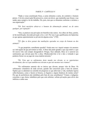 344
                                 PARTE 3ª - CAPÍTULO V

       “Dada a vossa constituição física, a carne alimenta a carne, do contrário o homem
perece. A lei de conservação lhe prescreve, como um dever, que mantenha suas forças e sua
saúde, para cumprir a lei do trabalho. Ele, pois, tem que se alimentar conforme o reclame a
sua organização.”

      724. Será meritório abster-se o homem da alimentação animal, ou de outra
qualquer, por expiação?

       “Sim, se praticar essa privação em benefício dos outros. Aos olhos de Deus, porém,
só há mortificação, havendo privação séria e útil. Por isso é que qualificamos de hipócritas
os que apenas aparentemente se privam de alguma coisa.” (720)

      725. Que se deve pensar das mutilações operadas no corpo do homem ou dos
animais?

        “A que propósito, semelhante questão? Ainda uma vez: inquiri sempre vós mesmos
se é útil aquilo de que porventura se trate. A Deus não pode agradar o que seja inútil e o que
for nocivo Lhe será sempre desagradável. Porque, ficai sabendo, Deus só é sensível aos
sentimentos que elevam para Ele a alma. Obedecendo-Lhe à lei e não a violando é que
podereis forrar-vos ao jugo da vossa matéria terrestre.”

      726. Visto que os sofrimentos deste mundo nos elevam, se os suportarmos
devidamente, dar-se-á que também nos elevam os que nós mesmos nos criamos?

        “Os sofrimentos naturais são os únicos que elevam, porque vêm de Deus. Os
sofrimentos voluntários de nada servem, quando não concorrem para o bem de outrem.
Supões que se adiantam no caminho do progresso os que abreviam a vida, mediante rigores
sobre-humanos, como o fazem os bonzos, os faquires e alguns fanáticos de muitas seitas?
Por que de preferência não trabalham pelo bem de seus semelhantes? Vistam o indigente;
consolem o que chora; trabalhem pelo que está enfermo; sofram privações para alívio dos
infelizes e então suas
 