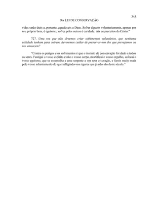 345
                              DA LEI DE CONSERVAÇÃO

vidas serão úteis e, portanto, agradáveis a Deus. Sofrer alguém voluntariamente, apenas por
seu próprio bem, é egoísmo; sofrer pelos outros é caridade: tais os preceitos do Cristo.”

        727. Uma vez que não devemos criar sofrimentos voluntários, que nenhuma
utilidade tenham para outrem, deveremos cuidar de preservar-nos dos que prevejamos ou
nos ameacem?

        “Contra os perigos e os sofrimentos é que o instinto de conservação foi dado a todos
os seres. Fustigai o vosso espírito e não o vosso corpo, mortificai o vosso orgulho, sufocai o
vosso egoísmo, que se assemelha a uma serpente a vos roer o coração, e fareis muito mais
pelo vosso adiantamento do que infligindo-vos rigores que já não são deste século.”
 