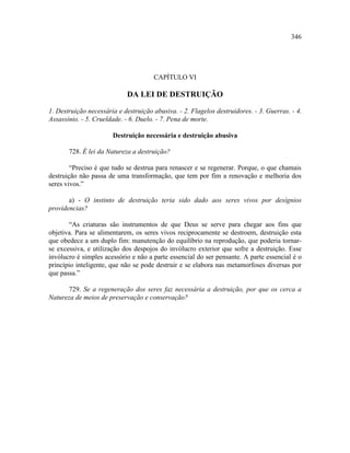 346




                                      CAPÍTULO VI

                            DA LEI DE DESTRUIÇÃO

1. Destruição necessária e destruição abusiva. - 2. Flagelos destruidores. - 3. Guerras. - 4.
Assassínio. - 5. Crueldade. - 6. Duelo. - 7. Pena de morte.

                       Destruição necessária e destruição abusiva

       728. É lei da Natureza a destruição?

        “Preciso é que tudo se destrua para renascer e se regenerar. Porque, o que chamais
destruição não passa de uma transformação, que tem por fim a renovação e melhoria dos
seres vivos.”

       a) - O instinto de destruição teria sido dado aos seres vivos por desígnios
providencias?

       “As criaturas são instrumentos de que Deus se serve para chegar aos fins que
objetiva. Para se alimentarem, os seres vivos reciprocamente se destroem, destruição esta
que obedece a um duplo fim: manutenção do equilíbrio na reprodução, que poderia tornar-
se excessiva, e utilização dos despojos do invólucro exterior que sofre a destruição. Esse
invólucro é simples acessório e não a parte essencial do ser pensante. A parte essencial é o
princípio inteligente, que não se pode destruir e se elabora nas metamorfoses diversas por
que passa.”

      729. Se a regeneração dos seres faz necessária a destruição, por que os cerca a
Natureza de meios de preservação e conservação?
 