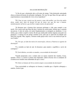 347
                               DA LEI DE DESTRUIÇÃO

       “A fim de que a destruição não se dê antes de tempo. Toda destruição antecipada
obsta ao desenvolvimento do princípio inteligente. Por isso foi que Deus fez que cada ser
experimentasse a necessidade de viver e de se reproduzir.”

        730. Uma vez que a morte nos faz passar a uma vida melhor, nos livra dos males
desta, sendo, pois, mais de desejar do que de temer, por que lhe tem o homem,
instintivamente, tal horror, que ela lhe é sempre motivo de apreensão?

        “Já dissemos que o homem deve procurar prolongar a vida, para cumprir a sua
tarefa. Tal o motivo por que Deus lhe deu o instinto de conservação, instinto que o sustenta
nas provas. A não ser assim, ele muito freqüentemente se entregaria ao desânimo. A voz
íntima, que o induz a repelir a morte, lhe diz que ainda pode realizar alguma coisa pelo seu
progresso. A ameaça de um perigo constitui aviso, para que se aproveite da dilação que
Deus lhe concede. Mas, ingrato, o homem rende graças mais vezes à sua estrela do que ao
seu Criador.”

       731. Por que, ao lado dos meios de conservação, colocou a Natureza os agentes de
destruição?

       “É o remédio ao lado do mal. Já dissemos: para manter o equilíbrio e servir de
contrapeso.”

       732. Será idêntica, em todos os mundos, a necessidade de destruição?

       “Guarda proporções com o estado mais ou menos material dos mundos. Cessa,
quando o físico e o moral se acham mais depurados. Muito diversas são as condições de
existência nos mundos mais adiantados do que o vosso.”

       733. Entre os homens da Terra existirá sempre a necessidade da destruição?

       “Essa necessidade se enfraquece no homem, à medida que o Espírito sobrepuja a
matéria. Assim é que,
 