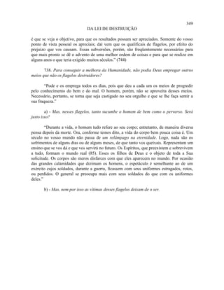 349
                               DA LEI DE DESTRUIÇÃO

é que se veja o objetivo, para que os resultados possam ser apreciados. Somente do vosso
ponto de vista pessoal os apreciais; daí vem que os qualificais de flagelos, por efeito do
prejuízo que vos causam. Essas subversões, porém, são freqüentemente necessárias para
que mais pronto se dê o advento de uma melhor ordem de coisas e para que se realize em
alguns anos o que teria exigido muitos séculos.” (744)

       738. Para conseguir a melhora da Humanidade, não podia Deus empregar outros
meios que não os flagelos destruidores?

        “Pode e os emprega todos os dias, pois que deu a cada um os meios de progredir
pelo conhecimento do bem e do mal. O homem, porém, não se aproveita desses meios.
Necessário, portanto, se torna que seja castigado no seu orgulho e que se lhe faça sentir a
sua fraqueza.”

        a) - Mas, nesses flagelos, tanto sucumbe o homem de bem como o perverso. Será
justo isso?

        “Durante a vida, o homem tudo refere ao seu corpo; entretanto, de maneira diversa
pensa depois da morte. Ora, conforme temos dito, a vida do corpo bem pouca coisa é. Um
século no vosso mundo não passa de um relâmpago na eternidade. Logo, nada são os
sofrimentos de alguns dias ou de alguns meses, de que tanto vos queixais. Representam um
ensino que se vos dá e que vos servirá no futuro. Os Espíritos, que preexistem e sobrevivem
a tudo, formam o mundo real (85). Esses os filhos de Deus e o objeto de toda a Sua
solicitude. Os corpos são meros disfarces com que eles aparecem no mundo. Por ocasião
das grandes calamidades que dizimam os homens, o espetáculo é semelhante ao de um
exército cujos soldados, durante a guerra, ficassem com seus uniformes estragados, rotos,
ou perdidos. O general se preocupa mais com seus soldados do que com os uniformes
deles.”

       b) - Mas, nem por isso as vítimas desses flagelos deixam de o ser.
 