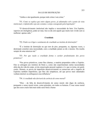 353
                               DA LEI DE DESTRUIÇÃO

       “Ambos o são igualmente, porque todo crime é um crime.”

        751. Como se explica que entre alguns povos, já adiantados sob o ponto de vista
intelectual, o infanticídio seja um costume e esteja consagrado pela legislação?

       “O desenvolvimento intelectual não implica a necessidade do bem. Um Espírito,
superior em inteligência, pode ser mau. Isso se dá com aquele que muito tem vivido sem se
melhorar: apenas sabe.”

                                       Crueldade

       752. Poder-se-á ligar o sentimento de crueldade ao instinto de destruição?

        “É o instinto de destruição no que tem de pior, porquanto, se, algumas vezes, a
destruição constitui uma necessidade, com a crueldade jamais se dá o mesmo. Ela resulta
sempre de uma natureza má.”

        753. Por que razão a crueldade forma o caráter predominante dos povos
primitivos?

        “Nos povos primitivos, como lhes chamas, a matéria prepondera sobre o Espírito.
Eles se entregam aos instintos do bruto e, como não experimentam outras necessidades
além das da vida do corpo, só da conservação pessoal cogitam e é o que os torna, em geral,
cruéis. Demais, os povos de imperfeito desenvolvimento se conservam sob o império de
Espíritos também imperfeitos, que lhes são simpáticos, até que povos mais adiantados
venham destruir ou enfraquecer essa influência.”

       754. A crueldade não derivará da carência de senso moral?

       “Dize - da falta de desenvolvimento do senso moral; não digas da carência,
porquanto o senso moral existe, como princípio, em todos os homens. É esse senso moral
que dos seres cruéis fará mais tarde seres bons e huma-
 