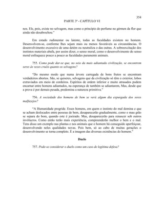 354
                               PARTE 3ª - CAPÍTULO VI

nos. Ele, pois, existe no selvagem, mas como o princípio do perfume no gérmen da flor que
ainda não desabrochou.”

        Em estado rudimentar ou latente, todas as faculdades existem no homem.
Desenvolvem-se, conforme lhes sejam mais ou menos favoráveis as circunstâncias. O
desenvolvimento excessivo de uma detém ou neutraliza o das outras. A sobreexcitação dos
instintos materiais abafa, por assim dizer, o senso moral, como o desenvolvimento do senso
moral enfraquece pouco a pouco as faculdades puramente animais.

       755. Como pode dar-se que, no seio da mais adiantada civilização, se encontrem
seres às vezes cruéis quanto os selvagens?

       “Do mesmo modo que numa árvore carregada de bons frutos se encontram
verdadeiros abortos. São, se quiseres, selvagens que da civilização só têm o exterior, lobos
extraviados em meio de cordeiros. Espíritos de ordem inferior e muito atrasados podem
encarnar entre homens adiantados, na esperança de também se adiantarem, Mas, desde que
a prova é por demais pesada, predomina a natureza primitiva.”

       756. A sociedade dos homens de bem se verá algum dia expurgada dos seres
malfazejos?

       “A Humanidade progride. Esses homens, em quem o instinto do mal domina e que
se acham deslocados entre pessoas de bem, desaparecerão gradualmente, como o mau grão
se separa do bom, quando este é joeirado. Mas, desaparecerão para renascer sob outros
invólucros. Como então terão mais experiência, compreenderão melhor o bem e o mal.
Tens disso um exemplo nas plantas e nos animais que o homem há conseguido aperfeiçoar,
desenvolvendo neles qualidades novas. Pois bem, só ao cabo de muitas gerações o
desenvolvimento se torna completo. É a imagem das diversas existências do homem.”

                                          Duelo

       757. Pode-se considerar o duelo como um caso de legítima defesa?
 