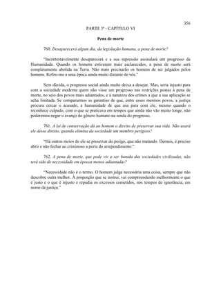 356
                               PARTE 3ª - CAPÍTULO VI

                                     Pena de morte

       760. Desaparecerá algum dia, da legislação humana, a pena de morte?

      “Incontestavelmente desaparecerá e a sua supressão assinalará um progresso da
Humanidade. Quando os homens estiverem mais esclarecidos, a pena de morte será
completamente abolida na Terra. Não mais precisarão os homens de ser julgados pelos
homens. Refiro-me a uma época ainda muito distante de vós.”

       Sem dúvida, o progresso social ainda muito deixa a desejar. Mas, seria injusto para
com a sociedade moderna quem não visse um progresso nas restrições postas à pena de
morte, no seio dos povos mais adiantados, e à natureza dos crimes a que a sua aplicação se
acha limitada. Se compararmos as garantias de que, entre esses mesmos povos, a justiça
procura cercar o acusado, a humanidade de que usa para com ele, mesmo quando o
reconhece culpado, com o que se praticava em tempos que ainda não vão muito longe, não
poderemos negar o avanço do gênero humano na senda do progresso.

        761. A lei de conservação dá ao homem o direito de preservar sua vida. Não usará
ele desse direito, quando elimina da sociedade um membro perigoso?

        “Há outros meios de ele se preservar do perigo, que não matando. Demais, é preciso
abrir e não fechar ao criminoso a porta do arrependimento.”

        762. A pena de morte, que pode vir a ser banida das sociedades civilizadas, não
terá sido de necessidade em épocas menos adiantadas?

        “Necessidade não é o termo. O homem julga necessária uma coisa, sempre que não
descobre outra melhor. À proporção que se instrui, vai compreendendo melhormente o que
é justo e o que é injusto e repudia os excessos cometidos, nos tempos de ignorância, em
nome da justiça.”
 