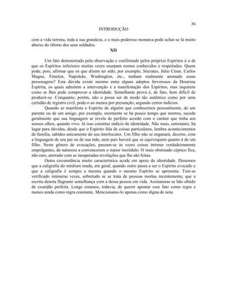 36
                                     INTRODUÇÃO

com a vida terrena, toda a sua grandeza, e o mais poderoso monarca pode achar-se lá muito
abaixo do último dos seus soldados.
                                            XII

        Um fato demonstrado pela observação e confirmado pelos próprios Espíritos é o de
que os Espíritos inferiores muitas vezes usurpam nomes conhecidos e respeitados. Quem
pode, pois, afirmar que os que dizem ter sido, por exemplo, Sócrates, Júlio César, Carlos
Magno, Fénelon, Napoleão, Washington, etc., tenham realmente animado essas
personagens? Esta dúvida existe mesmo entre alguns adeptos fervorosos da Doutrina
Espírita, os quais admitem a intervenção e a manifestação dos Espíritos, mas inquirem
como se lhes pode comprovar a identidade. Semelhante prova é, de fato, bem difícil de
produzir-se. Conquanto, porém, não o possa ser de modo tão autêntico como por uma
certidão de registro civil, pode-o ao menos por presunção, segundo certos indícios.
        Quando se manifesta o Espírito de alguém que conhecemos pessoalmente, de um
parente ou de um amigo, por exemplo, mormente se há pouco tempo que morreu, sucede
geralmente que sua linguagem se revela de perfeito acordo com o caráter que tinha aos
nossos olhos, quando vivo. Já isso constitui indício de identidade. Não mais, entretanto, há
lugar para dúvidas, desde que o Espírito fala de coisas particulares, lembra acontecimentos
de família, sabidos unicamente do seu interlocutor. Um filho não se enganará, decerto, com
a linguagem de seu pai ou de sua mãe, nem pais haverá que se equivoquem quanto à de um
filho. Neste gênero de evocações, passam-se às vezes coisas íntimas verdadeiramente
empolgantes, de natureza a convencerem o maior incrédulo. O mais obstinado céptico fica,
não raro, aterrado com as inesperadas revelações que lhe são feitas.
        Outra circunstância muito característica acode em apoio da identidade. Dissemos
que a caligrafia do médium muda, em geral, quando outro passa a ser o Espírito evocado e
que a caligrafia é sempre a mesma quando o mesmo Espírito se apresenta. Tem-se
verificado inúmeras vezes, sobretudo se se trata de pessoas mortas recentemente, que a
escrita denota flagrante semelhança com a dessa pessoa em vida. Assinaturas se hão obtido
de exatidão perfeita. Longe estamos, todavia, de querer apontar esse fato como regra e
menos ainda como regra constante. Mencionamo-lo apenas como digna de nota.
 