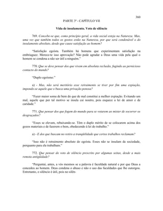 360
                               PARTE 3ª - CAPÍTULO VII

                          Vida de insulamento. Voto de silêncio

       769. Concebe-se que, como princípio geral, a vida social esteja na Natureza. Mas,
uma vez que também todos os gostos estão na Natureza, por que será condenável o do
insulamento absoluto, desde que cause satisfação ao homem?

      “Satisfação egoísta. Também há homens que experimentam satisfação na
embriaguez. Merece-te isso aprovação? Não pode agradar a Deus uma vida pela qual o
homem se condena a não ser útil a ninguém.”

       770. Que se deve pensar dos que vivem em absoluta reclusão, fugindo ao pernicioso
contacto do mundo?

       “Duplo egoísmo.”

      a) - Mas, não será meritório esse retraimento se tiver por fim uma expiação,
impondo-se aquele que o busca uma privação penosa?

       “Fazer maior soma de bem do que de mal constitui a melhor expiação. Evitando um
mal, aquele que por tal motivo se insula cai noutro, pois esquece a lei de amor e de
caridade.”

       771. Que pensar dos que fogem do mundo para se votarem ao mister de socorrer os
desgraçados?

      “Esses se elevam, rebaixando-se. Têm o duplo mérito de se colocarem acima dos
gozos materiais e de fazerem o bem, obedecendo à lei do trabalho.”

       a) - E dos que buscam no retiro a tranqüilidade que certos trabalhos reclamam?

      “Isso não é retraimento absoluto do egoísta. Esses não se insulam da sociedade,
porquanto para ela trabalham.”

      772. Que pensar do voto de silêncio prescrito por algumas seitas, desde a mais
remota antigüidade?

       “Perguntai, antes, a vós mesmos se a palavra é faculdade natural e por que Deus a
concedeu ao homem. Deus condena o abuso e não o uso das faculdades que lhe outorgou.
Entretanto, o silêncio é útil, pois no silên-
 