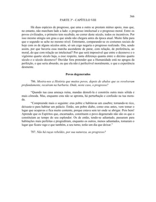 366
                               PARTE 3ª - CAPÍTULO VIII

       Há duas espécies de progresso, que uma a outra se prestam mútuo apoio, mas que,
no entanto, não marcham lado a lado: o progresso intelectual e o progresso moral. Entre os
povos civilizados, o primeiro tem recebido, no correr deste século, todos os incentivos. Por
isso mesmo atingiu um grau a que ainda não chegara antes da época atual. Muito falta para
que o segundo se ache no mesmo nível. Entretanto, comparando-se os costumes sociais de
hoje com os de alguns séculos atrás, só um cego negaria o progresso realizado. Ora, sendo
assim, por que haveria essa marcha ascendente de parar, com relação, de preferência, ao
moral, do que com relação ao intelectual? Por que será impossível que entre o dezenove e o
vigésimo quarto século haja, a esse respeito, tanta diferença quanta entre o décimo quarto
século e o século dezenove? Duvidar fora pretender que a Humanidade está no apogeu da
perfeição, o que seria absurdo, ou que ela não é perfectível moralmente, o que a experiência
desmente.

                                   Povos degenerados

       786. Mostra-nos a História que muitos povos, depois de abalos que os revolveram
profundamente, recaíram na barbaria. Onde, neste caso, o progresso?

        “Quando tua casa ameaça ruína, mandas demoli-la e constróis outra mais sólida e
mais cômoda. Mas, enquanto esta não se apronta, há perturbação e confusão na tua mora-
da.
        “Compreende mais o seguinte: eras pobre e habitavas um casebre; tornando-te rico,
deixaste-o para habitar um palácio. Então, um pobre diabo, como eras antes, vem tomar o
lugar que ocupavas e fica muito contente, porque estava sem ter onde se abrigar. Pois bem!
Aprende que os Espíritos que, encarnados, constituem o povo degenerado não são os que o
constituíam ao tempo do seu esplendor. Os de então, tendo-se adiantado, passaram para
habitações mais perfeitas e progrediram, enquanto os outros, menos adiantados, tomaram o
lugar que ficara vago e que também, a seu turno, terão um dia que deixar.”

       787. Não há raças rebeldes, por sua natureza, ao progresso?
 