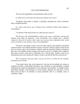 367
                               DA LEI DO PROGRESSO

       “Há, mas vão aniquilando-se corporalmente, todos os dias.”

       a) - Qual será a sorte futura das almas que animam essas raças?

       “Chegarão, como todas as demais, à perfeição, passando por outras existências.
Deus a ninguém deserda.”

       b) - Assim, pode dar-se que os homens mais civilizados tenham sido selvagens e
antropófagos?

       “Tu mesmo o foste mais de uma vez, antes de seres o que és.”

       788. Os povos são individualidades coletivas que como os indivíduos, passam pela
infância, pela idade da madureza e pela decrepitude. Esta verdade, que a História
comprova, não será de molde a fazer supor que os povos mais adiantados deste século
terão seu declínio e sua extinção, como os da antigüidade?

       “Os povos, que apenas vivem a vida do corpo, aqueles cuja grandeza unicamente
assenta na força e na extensão territorial, nascem, crescem e morrem, porque a força de um
povo se exaure, como a de um homem. Aqueles, cujas leis egoísticas obstam ao progresso
das luzes e da caridade, morrem, porque a luz mata as trevas e a caridade mata o egoísmo.
Mas, para os povos, como para os indivíduos, há a vida da alma. Aqueles, cujas leis se
harmonizam com as leis eternas do Criador, viverão e servirão de farol aos outros povos.”

      789. O progresso fará que todos os povos da Terra se achem um dia reunidos,
formando uma só nação?

       “Uma nação única, não; seria impossível, visto que da diversidade dos climas se
originam costumes e necessidades diferentes, que constituem as nacionalidades, tornando
indispensáveis sempre leis apropriadas a esses costumes e necessidades. A caridade, porém,
desconhece latitudes e não distingue a cor dos homens. Quando, por toda parte, a lei de
Deus servir de base à lei humana, os povos praticarão entre si a caridade, como os
indivíduos. Então,
 