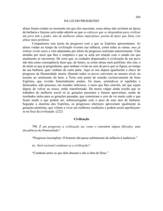 369
                               DA LEI DO PROGRESSO

almas foram criadas no momento em que eles nasceram, essas almas não existiam na época
da barbaria e forçoso será então admitir-se que os esforços que se despendem para civilizar
um povo têm o poder, não de melhorar almas imperfeitas, porém de fazer que Deus crie
almas mais perfeitas.
        Comparemos esta teoria do progresso com a que os Espíritos apresentaram. As
almas vindas no tempo da civilização tiveram sua infância, como todas as outras, mas já
tinham vivido antes e vêm adiantadas por efeito do progresso realizado anteriormente. Vêm
atraídas por meio que lhes é simpático e que se acha em relação com o estado em que
atualmente se encontram. De sorte que, os cuidados dispensados à civilização de um povo
não têm como conseqüência fazer que, de futuro, se criem almas mais perfeitas; têm sim, o
de atrair as que já progrediram, quer tenham vivido no seio do povo que se figura, ao tempo
da sua barbaria, quer venham de outra parte. Aqui se nos depara igualmente a chave do
progresso da Humanidade inteira. Quando todos os povos estiverem no mesmo nível, no
tocante ao sentimento do bem, a Terra será ponto de reunião exclusivamente de bons
Espíritos, que viverão fraternalmente unidos. Os maus, sentindo-se aí repelidos e
deslocados, irão procurar, em mundos inferiores, o meio que lhes convém, até que sejam
dignos de volver ao nosso, então transformado. Da teoria vulgar ainda resulta que os
trabalhos de melhoria social só às gerações presentes e futuras aproveitam, sendo de
resultados nulos para as gerações passadas, que cometeram o erro de vir muito cedo e que
ficam sendo o que podem ser, sobrecarregadas com o peso de seus atos de barbaria.
Segundo a doutrina dos Espíritos, os progressos ulteriores aproveitam igualmente às
gerações pretéritas, que voltam a viver em melhores condições e podem assim aperfeiçoar-
se no foco da civilização. (222)

                                       Civilização

      790. É um progresso a civilização ou, como o entendem alguns filósofos, uma
decadência da Humanidade?

       “Progresso incompleto. O homem não passa subitamente da infância à madureza.”

       a) - Será racional condenar-se a civilização?

       “Condenai antes os que dela abusam e não a obra de Deus.”
 