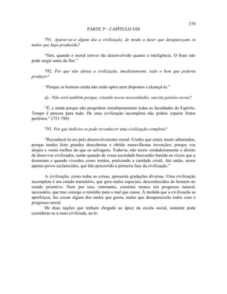 370
                              PARTE 3ª - CAPÍTULO VIII

       791. Apurar-se-á algum dia a civilização, de modo a fazer que desapareçam os
males que haja produzido?

       “Sim, quando o moral estiver tão desenvolvido quanto a inteligência. O fruto não
pode surgir antes da flor.”

       792. Por que não efetua a civilização, imediatamente, todo o bem que poderia
produzir?

       “Porque os homens ainda não estão aptos nem dispostos a alcançá-lo.”

       a) - Não será também porque, criando novas necessidades, suscita paixões novas?

        “É, e ainda porque não progridem simultaneamente todas as faculdades do Espírito.
Tempo é preciso para tudo. De uma civilização incompleta não podeis esperar frutos
perfeitos.” (751-780)

       793. Por que indícios se pode reconhecer uma civilização completa?

        “Reconhecê-la-eis pelo desenvolvimento moral. Credes que estais muito adiantados,
porque tendes feito grandes descobertas e obtido maravilhosas invenções; porque vos
alojais e vestis melhor do que os selvagens. Todavia, não tereis verdadeiramente o direito
de dizer-vos civilizados, senão quando de vossa sociedade houverdes banido os vícios que a
desonram e quando viverdes como irmãos, praticando a caridade cristã. Até então, sereis
apenas povos esclarecidos, que hão percorrido a primeira fase da civilização.”

       A civilização, como todas as coisas, apresenta gradações diversas. Uma civilização
incompleta é um estado transitório, que gera males especiais, desconhecidos do homem no
estado primitivo. Nem por isso, entretanto, constitui menos um progresso natural,
necessário, que traz consigo o remédio para o mal que causa. À medida que a civilização se
aperfeiçoa, faz cessar alguns dos males que gerou, males que desaparecerão todos com o
progresso moral.
       De duas nações que tenham chegado ao ápice da escala social, somente pode
considerar-se a mais civilizada, na le-
 