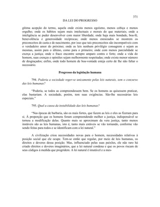 371
                                DA LEI DO PROGRESSO

gítima acepção do termo, aquela onde exista menos egoísmo, menos cobiça e menos
orgulho; onde os hábitos sejam mais intelectuais e morais do que materiais; onde a
inteligência se puder desenvolver com maior liberdade; onde haja mais bondade, boa-fé,
benevolência e generosidade recíprocas; onde menos enraizados se mostrem os
preconceitos de casta e de nascimento, por isso que tais preconceitos são incompatíveis com
o verdadeiro amor do próximo; onde as leis nenhum privilégio consagrem e sejam as
mesmas, assim para o último, como para o primeiro; onde com menos parcialidade se
exerça a justiça; onde o fraco encontre sempre amparo contra o forte; onde a vida do
homem, suas crenças e opiniões sejam melhormente respeitadas; onde exista menor número
de desgraçados; enfim, onde todo homem de boa-vontade esteja certo de lhe não faltar o
necessário.

                            Progresso da legislação humana

        794. Poderia a sociedade reger-se unicamente pelas leis naturais, sem o concurso
das leis humanas?

       “Poderia, se todos as compreendessem bem. Se os homens as quisessem praticar,
elas bastariam. A sociedade, porém, tem suas exigências. São-lhe necessárias leis
especiais.”

       795. Qual a causa da instabilidade das leis humanas?

       “Nas épocas de barbaria, são os mais fortes, que fazem as leis e eles as fizeram para
si. À proporção que os homens foram compreendendo melhor a justiça, indispensável se
tornou a modificação delas. Quanto mais se aproximam da vera justiça, tanto menos
instáveis são as leis humanas, isto é, tanto mais estáveis se vão tornando, conforme vão
sendo feitas para todos e se identificam com a lei natural.”

        A civilização criou necessidades novas para o homem, necessidades relativas à
posição social que ele ocupe. Tem-se então que regular, por meio de leis humanas, os
direitos e deveres dessa posição. Mas, influenciado pelas suas paixões, ele não raro há
criado direitos e deveres imaginários, que a lei natural condena e que os povos riscam de
seus códigos à medida que progridem. A lei natural é imutável e a mes-
 