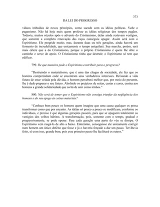 373
                                DA LEI DO PROGRESSO

víduos imbuídos de novos princípios, como sucede com as idéias políticas. Vede o
paganismo. Não há hoje mais quem professe as idéias religiosas dos tempos pagãos.
Todavia, muitos séculos após o advento do Cristianismo, delas ainda restavam vestígios,
que somente a completa renovação das raças conseguiu apagar. Assim será com o
Espiritismo. Ele progride muito; mas, durante duas ou três gerações, ainda haverá um
fermento de incredulidade, que unicamente o tempo aniquilará. Sua marcha, porém, será
mais célere que a do Cristianismo, porque o próprio Cristianismo é quem lhe abre o
caminho e serve de apoio. O Cristianismo tinha que destruir; o Espiritismo só tem que
edificar.

       799. De que maneira pode o Espiritismo contribuir para o progresso?

        “Destruindo o materialismo, que é uma das chagas da sociedade, ele faz que os
homens compreendam onde se encontram seus verdadeiros interesses. Deixando a vida
futura de estar velada pela dúvida, o homem perceberá melhor que, por meio do presente,
lhe é dado preparar o seu futuro. Abolindo os prejuízos de seitas, castas e cores, ensina aos
homens a grande solidariedade que os há de unir como irmãos.”

      800. Não será de temer que o Espiritismo não consiga triunfar da negligência dos
homens e do seu apego às coisas materiais?

        “Conhece bem pouco os homens quem imagine que uma causa qualquer os possa
transformar como que por encanto. As idéias só pouco a pouco se modificam, conforme os
indivíduos, e preciso é que algumas gerações passem, para que se apaguem totalmente os
vestígios dos velhos hábitos. A transformação, pois, somente com o tempo, gradual e
progressivamente, se pode operar. Para cada geração uma parte do véu se dissipa. O
Espiritismo vem rasgá-lo de alto a baixo. Entretanto, conseguisse ele unicamente corrigir
num homem um único defeito que fosse e já o haveria forçado a dar um passo. Ter-lhe-ia
feito, só com isso, grande bem, pois esse primeiro passo lhe facilitará os outros.”
 