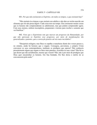 374
                              PARTE 3ª - CAPÍTULO VIII

       801. Por que não ensinaram os Espíritos, em todos os tempos, o que ensinam hoje?

        “Não ensinais às crianças o que ensinais aos adultos e não dais ao recém-nascido um
alimento que ele não possa digerir. Cada coisa tem seu tempo. Eles ensinaram muitas coisas
que os homens não compreenderam ou adulteraram, mas que podem compreender agora.
Com seus ensinos, embora incompletos, prepararam o terreno para receber a semente que
vai frutificar.”

       802. Visto que o Espiritismo tem que marcar um progresso da Humanidade, por
que não apressam os Espíritos esse progresso, por meio de manifestações tão
generalizadas e patentes, que a convicção penetre até nos mais incrédulos?

       “Desejaríeis milagres; mas Deus os espalha a mancheias diante dos vossos passos e,
no entanto, ainda há homens que o negam. Conseguiu, porventura, o próprio Cristo
convencer os seus contemporâneos, mediante os prodígios que operou? Não conheceis
presentemente alguns que negam os fatos mais patentes, ocorridos às suas vistas? Não há os
que dizem que não acreditariam, mesmo que vissem? Não; não é por meio de prodígios que
Deus quer encaminhar os homens. Em Sua bondade, Ele lhes deixa o mérito de se
convencerem pela razão.”
 